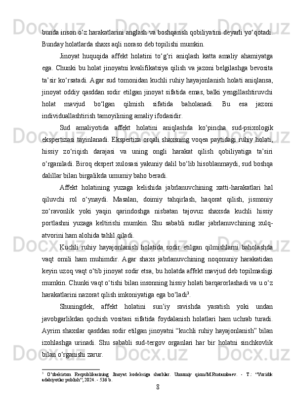 bunda inson o‘z harakatlarini anglash va boshqarish qobiliyatini deyarli yo‘qotadi.
Bunday holatlarda shaxs aqli noraso deb topilishi mumkin.
Jinoyat   huquqida   affekt   holatini   to‘g‘ri   aniqlash   katta   amaliy   ahamiyatga
ega. Chunki bu holat jinoyatni kvalifikatsiya qilish va jazoni belgilashga bevosita
ta’sir ko‘rsatadi. Agar sud tomonidan kuchli ruhiy hayajonlanish holati aniqlansa,
jinoyat oddiy qasddan sodir  etilgan jinoyat  sifatida emas, balki  yengillashtiruvchi
holat   mavjud   bo‘lgan   qilmish   sifatida   baholanadi.   Bu   esa   jazoni
individuallashtirish tamoyilining amaliy ifodasidir.
Sud   amaliyotida   affekt   holatini   aniqlashda   ko‘pincha   sud-psixologik
ekspertizasi  tayinlanadi. Ekspertiza orqali shaxsning  voqea paytidagi ruhiy holati,
hissiy   zo‘riqish   darajasi   va   uning   ongli   harakat   qilish   qobiliyatiga   ta’siri
o‘rganiladi. Biroq ekspert xulosasi yakuniy dalil bo‘lib hisoblanmaydi, sud boshqa
dalillar bilan birgalikda umumiy baho beradi.
Affekt   holatining   yuzaga   kelishida   jabrlanuvchining   xatti-harakatlari   hal
qiluvchi   rol   o‘ynaydi.   Masalan,   doimiy   tahqirlash,   haqorat   qilish,   jismoniy
zo‘ravonlik   yoki   yaqin   qarindoshga   nisbatan   tajovuz   shaxsda   kuchli   hissiy
portlashni   yuzaga   keltirishi   mumkin.   Shu   sababli   sudlar   jabrlanuvchining   xulq-
atvorini ham alohida tahlil qiladi.
Kuchli   ruhiy   hayajonlanish   holatida   sodir   etilgan   qilmishlarni   baholashda
vaqt   omili   ham   muhimdir.   Agar   shaxs   jabrlanuvchining   noqonuniy   harakatidan
keyin uzoq vaqt o‘tib jinoyat sodir etsa, bu holatda affekt mavjud deb topilmasligi
mumkin. Chunki vaqt o‘tishi bilan insonning hissiy holati barqarorlashadi va u o‘z
harakatlarini nazorat qilish imkoniyatiga ega bo‘ladi 3
.
Shuningdek,   affekt   holatini   sun’iy   ravishda   yaratish   yoki   undan
javobgarlikdan   qochish   vositasi   sifatida   foydalanish   holatlari   ham   uchrab   turadi.
Ayrim shaxslar qasddan sodir etilgan jinoyatni “kuchli ruhiy hayajonlanish” bilan
izohlashga   urinadi.   Shu   sababli   sud-tergov   organlari   har   bir   holatni   sinchkovlik
bilan o‘rganishi zarur.
3
  O’zbekiston   Respublikasining   Jinoyat   kodeksiga   sharhlar.   Umumiy   qism/M.Rustambaev.   -   T.:   “Yuridik
adabiyotlar publish”, 2024. - 536 b.
8 