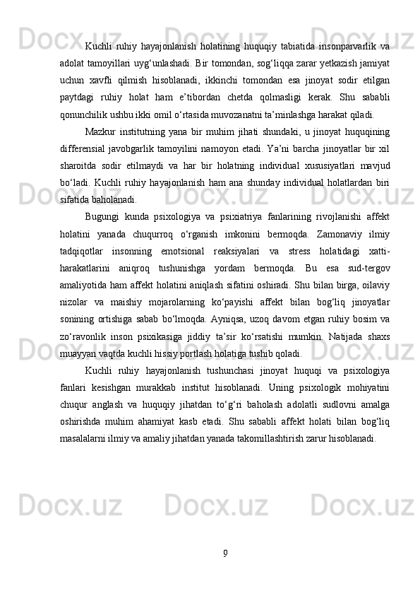 Kuchli   ruhiy   hayajonlanish   holatining   huquqiy   tabiatida   insonparvarlik   va
adolat tamoyillari uyg‘unlashadi. Bir tomondan, sog‘liqqa zarar yetkazish jamiyat
uchun   xavfli   qilmish   hisoblanadi,   ikkinchi   tomondan   esa   jinoyat   sodir   etilgan
paytdagi   ruhiy   holat   ham   e’tibordan   chetda   qolmasligi   kerak.   Shu   sababli
qonunchilik ushbu ikki omil o‘rtasida muvozanatni ta’minlashga harakat qiladi.
Mazkur   institutning   yana   bir   muhim   jihati   shundaki,   u   jinoyat   huquqining
differensial   javobgarlik   tamoyilini   namoyon   etadi.   Ya’ni   barcha   jinoyatlar   bir   xil
sharoitda   sodir   etilmaydi   va   har   bir   holatning   individual   xususiyatlari   mavjud
bo‘ladi.   Kuchli   ruhiy   hayajonlanish   ham   ana   shunday   individual   holatlardan   biri
sifatida baholanadi.
Bugungi   kunda   psixologiya   va   psixiatriya   fanlarining   rivojlanishi   affekt
holatini   yanada   chuqurroq   o‘rganish   imkonini   bermoqda.   Zamonaviy   ilmiy
tadqiqotlar   insonning   emotsional   reaksiyalari   va   stress   holatidagi   xatti-
harakatlarini   aniqroq   tushunishga   yordam   bermoqda.   Bu   esa   sud-tergov
amaliyotida ham affekt holatini aniqlash sifatini oshiradi. Shu bilan birga, oilaviy
nizolar   va   maishiy   mojarolarning   ko‘payishi   affekt   bilan   bog‘liq   jinoyatlar
sonining   ortishiga   sabab   bo‘lmoqda.   Ayniqsa,   uzoq   davom   etgan   ruhiy   bosim   va
zo‘ravonlik   inson   psixikasiga   jiddiy   ta’sir   ko‘rsatishi   mumkin.   Natijada   shaxs
muayyan vaqtda kuchli hissiy portlash holatiga tushib qoladi.
Kuchli   ruhiy   hayajonlanish   tushunchasi   jinoyat   huquqi   va   psixologiya
fanlari   kesishgan   murakkab   institut   hisoblanadi.   Uning   psixologik   mohiyatini
chuqur   anglash   va   huquqiy   jihatdan   to‘g‘ri   baholash   adolatli   sudlovni   amalga
oshirishda   muhim   ahamiyat   kasb   etadi.   Shu   sababli   affekt   holati   bilan   bog‘liq
masalalarni ilmiy va amaliy jihatdan yanada takomillashtirish zarur hisoblanadi.
9 