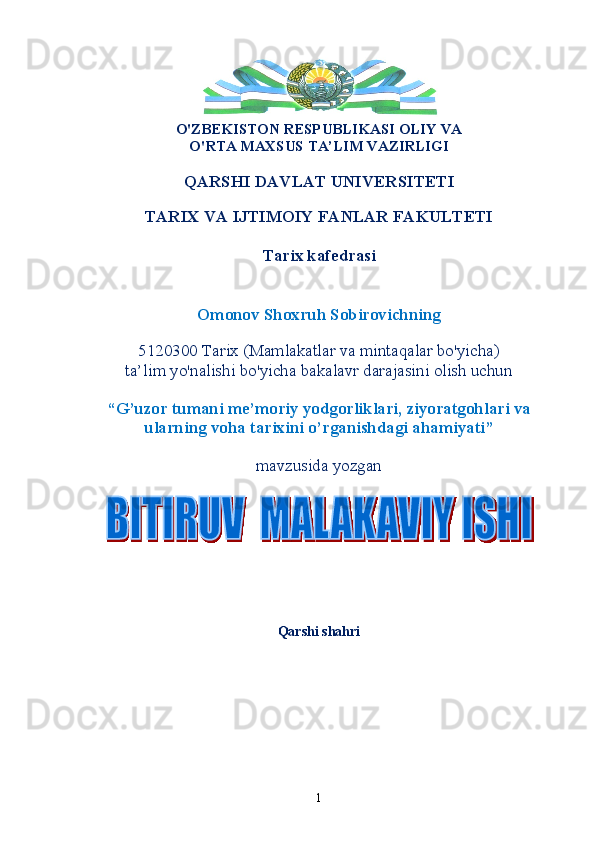 O'ZBEKISTON RESPUBLIKASI OLIY VA 
O'RTA MAXSUS TA’LIM VAZIRLIGI
QARSHI DAVLAT UNIVERSITETI
TARIX VA IJTIMOIY FANLAR FAKULTETI
Tarix kafedrasi
Omonov Shoxruh   Sobirovich ning
5120300 Tarix (Mamlakatlar va mintaqalar bo'yicha) 
ta’lim yo'nalishi bo'yicha bakalavr darajasini olish uchun
“ G’uzor tumani me’moriy yodgorliklari, ziyoratgohlari va
ularning voha tarixini o’rganishdagi ahamiyati ”
mavzusida yozgan
Qarshi shahri 
1