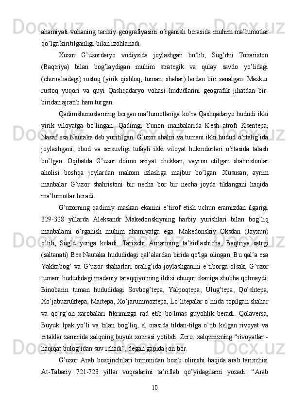 ahamiyati  vohaning  tarixiy geografiyasini  o’rganish  borasida   muhim   ma’lumotlar
qo’lga kiritilganligi bilan izohlanadi.
Xuzor   G’uzordaryo   vodiysida   joylashgan   bo’lib,   Sug’dni   Toxariston
(Baqtriya)   bilan   bog’laydigan   muhim   strategik   va   qulay   savdo   yo’lidagi
(chorrahadagi)  rustoq  (yirik qishloq, tuman, shahar)  lardan biri  sanalgan.  Mazkur
rustoq   yuqori   va   quyi   Qashqadaryo   vohasi   hududlarini   geografik   jihatdan   bir-
biridan ajratib ham turgan.
Qadimshunoslarning bergan ma’lu motlariga ko’ra Qashqadaryo hududi ikki
yirik   viloyatga   bo’lingan.   Qadimgi   Yunon   manbalarida   Kesh   atrofi   Ksen tepa,
Nasaf esa Nautaka deb yuritilgan. G’uzor shahri va tumani ikki hudud o’rtalig’ida
joylashgani,   obod   va   sersuv ligi   tufayli   ikki   viloyat   hukmdorlari   o’rtasida   talash
bo’lgan.   Oqibatda   G’uzor   doimo   aziyat   chekkan,   vayron   etil gan   shahristonlar
aholisi   boshqa   joylardan   makom   izlash ga   majbur   bo’lgan.   Xususan,   ayrim
manbalar   G’uzor   shahris toni   bir   necha   bor   bir   necha   joyda   tiklangani   haqida
ma’lumotlar beradi.
G’uzorning   qadimiy   maskan   ekanini   e’tirof   etish   uchun   eramizdan   ilgarigi
329-328   yillarda   Aleksandr   Makedon skiyning   harbiy   yurishlari   bilan   bog’liq
manbalarni   o’rga nish   muhim   ahamiyatga   ega.   Makedonskiy   Oksdan   (Jayxun)
o’tib,   Sug’d   yeriga   keladi.   Tarixchi   Arrianning   ta’kidla shicha,   Baqtriya   satrgi
(saltanati) Bes Nautaka hududidagi qal’alardan birida qo'lga olingan. Bu qal’a esa
Yakkabog’   va   G’uzor   shaharlari   oralig’ida   joylashganini   e’tiborga   ol sak,   G’uzor
tumani hududidagi madaniy taraqqiyotning il dizi chuqur ekaniga shubha qolmaydi.
Binobarin   tuman   hudu didagi   Sovbog’tepa,   Yalpoqtepa,   Ulug’tepa,   Qo’shtepa,
Xo’ja buzruktepa, Martepa, Xo’jarummoztepa, Lo’litepalar o’rnida topilgan shahar
va   qo’rg’on   xarobalari   fikrimizga   rad   etib   bo’lmas   guvohlik   beradi.   Qolaversa,
Buyuk   Ipak   yo’li   va   bilan   bog’liq,   el   orasida   tildan-tilga   o’tib   kelgan   rivoyat   va
ertaklar zamirida xalqning buyuk xotirasi yotibdi. Zero, xalqimizning “rivoyatlar -
haqiqat bulog’idan suv ichadi”, de gan gapida jon bor.
G’uzor   Arab   bosqinchilari   tomonidan   bosib   olinishi   haqida   arab   tarixchisi
At-Tabariy   721-723   yillar   voqea larini   ta’riflab   qo’yidagilarni   yozadi:   “Arab
10