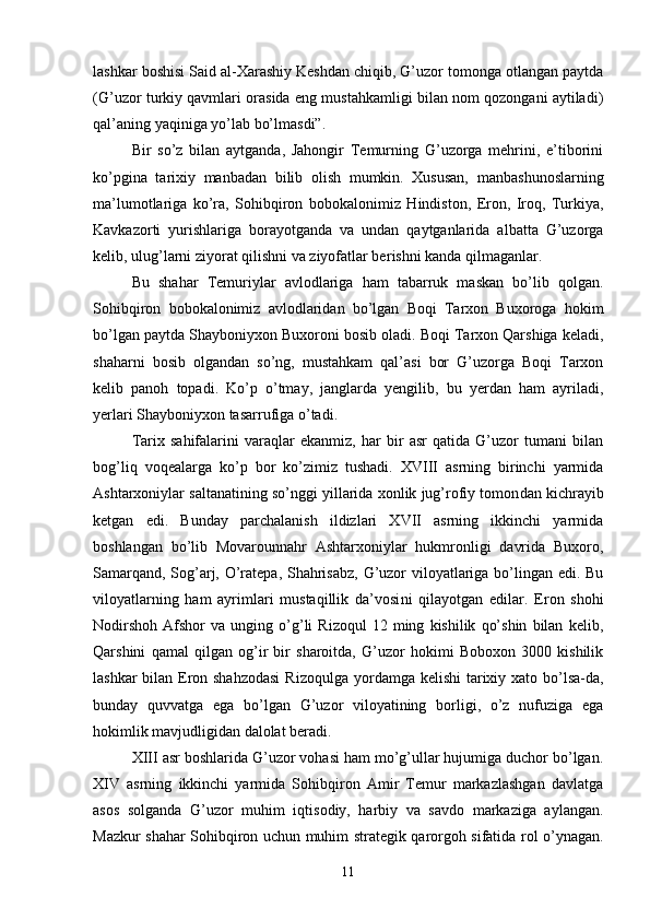 lashkar boshisi Said al-Xarashiy Keshdan chiqib, G’uzor tomonga otlangan paytda
(G’uzor turkiy qavmlari orasida eng mustahkamligi bilan nom qozongani aytiladi)
qal’aning yaqini ga yo’lab bo’lmasdi”.
Bir   so’z   bilan   aytganda,   Jahongir   Temurning   G’uzorga   mehrini,   e’tiborini
ko’pgi na   tarixiy   manbadan   bilib   olish   mumkin.   Xususan,   manba shunoslarning
ma’lumotlariga   ko’ra,   Sohibqiron   boboka lonimiz   Hindiston,   Eron,   Iroq,   Turkiya,
Kavkazorti   yurishlariga   borayotganda   va   undan   qaytganlarida   albatta   G’uzorga
kelib, ulug’larni ziyorat qilishni va ziyofatlar be rishni kanda qilmaganlar.
Bu   shahar   Temuriylar   avlodlariga   ham   tabarruk   maskan   bo’lib   qolgan.
Sohibqiron   bobokalonimiz   avlodlaridan   bo’lgan   Boqi   Tarxon   Buxoroga   hokim
bo’lgan paytda Shay boniyxon Buxoroni bosib oladi. Boqi Tarxon Qarshiga keladi,
shaharni   bosib   olgandan   so’ng,   mustahkam   qal’asi   bor   G’uzorga   Boqi   Tarxon
kelib   panoh   topadi.   Ko’p   o’tmay,   janglarda   yengilib,   bu   yerdan   ham   ayriladi,
yerlari Shay boniyxon tasarrufiga o’tadi.
Tarix   sahifalarini   varaqlar   ekanmiz,   har   bir   asr   qatida   G’uzor   tumani   bilan
bog’liq   voqealarga   ko’p   bor   ko’zimiz   tushadi.   XVIII   asrning   birinchi   yarmida
Ashtarxoniylar saltanatining so’nggi yillarida xonlik jug’rofiy tomon dan kichrayib
ketgan   edi.   Bunday   parchalanish   ildizlari   XVII   asrning   ikkinchi   yarmida
boshlangan   bo’lib   Movarounnahr   Ashtarxoniylar   hukmronligi   davrida   Buxoro,
Samarqand, Sog’arj, O’ratepa, Shahrisabz, G’uzor viloyatlariga bo’lingan edi. Bu
viloyatlarning   ham   ayrimlari   mustaqillik   da’vosi ni   qilayotgan   edilar.   Eron   shohi
Nodirshoh   Afshor   va  unging   o’g’li   Rizoqul   12   ming   kishilik   qo’shin   bilan   kelib,
Qarshini   qamal   qilgan   og’ir   bir   sharoitda,   G’uzor   hokimi   Boboxon   3000   kishilik
lashkar  bilan Eron shahzodasi  Rizoqulga yor damga kelishi  tarixiy xato bo’lsa-da,
bunday   quvvatga   ega   bo’lgan   G’uzor   viloyatining   borligi,   o’z   nufuziga   ega
hokimlik mavjudligidan dalolat beradi.
XIII asr boshlarida G’uzor vohasi ham mo’g’ullar hujumiga duchor bo’lgan.
XIV   asrning   ikkinchi   yarmida   Sohibqiron   Amir   Temur   markazlashgan   davlatga
asos   solganda   G’uzor   muhim   iqtisodiy,   harbiy   va   savdo   markaziga   aylangan.
Mazkur shahar Sohibqiron uchun muhim strategik qarorgoh sifatida rol o’ynagan.
11