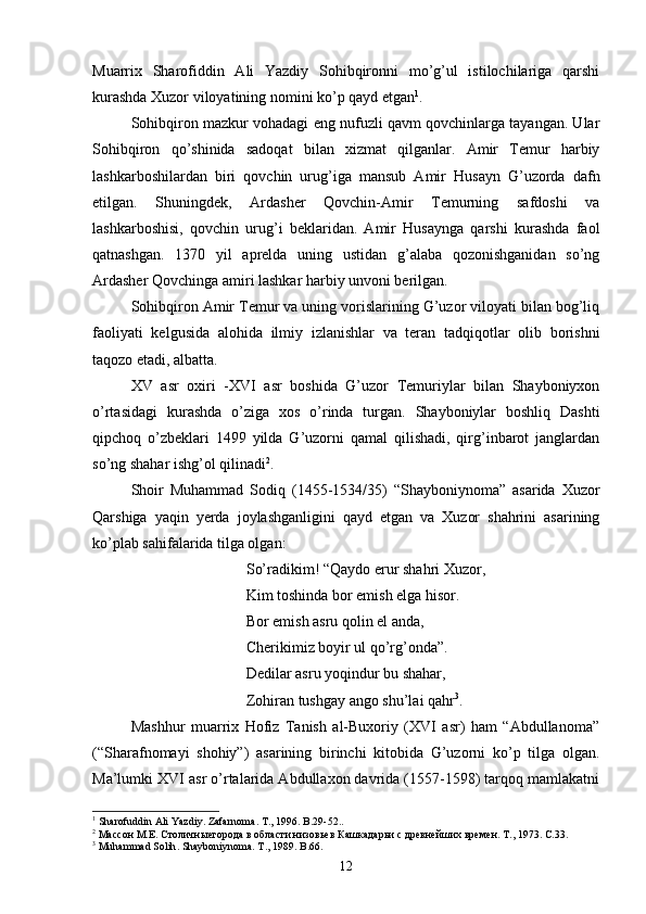 Muarrix   Sharofiddin   Ali   Yazdiy   Sohibqironni   mo’g’ul   istilochilariga   qarshi
kurashda Xuzor viloyatining nomini ko’p qayd etgan 1
. 
Sohibqiron mazkur vohadagi eng nufuzli qavm qovchinlarga tayangan. Ular
Sohibqiron   qo’shinida   sadoqat   bilan   xizmat   qilganlar.   Amir   Temur   harbiy
lashkarboshilardan   biri   qovchin   urug’iga   mansub   Amir   Husayn   G’uzorda   dafn
etilgan.   Shuningdek,   Ardasher   Qovchin-Amir   Temurning   safdoshi   va
lashkarboshisi,   qovchin   urug’i   beklaridan.   Amir   Husaynga   qarshi   kurashda   faol
qatnashgan.   1370   yil   aprelda   uning   ustidan   g’alaba   qozonishganidan   so’ng
Ardasher Qovchinga amiri lashkar harbiy unvoni berilgan.      
Sohibqiron Amir Temur va uning vorislarining G’uzor viloyati bilan bog’liq
faoliyati   kelgusida   alohida   ilmiy   izlanishlar   va   teran   tadqiqotlar   olib   borishni
taqozo etadi, albatta.
XV   asr   oxiri   -XVI   asr   boshida   G’uzor   Temuriylar   bilan   Shayboniyxon
o’rtasidagi   kurashda   o’ziga   xos   o’rinda   turgan.   Shayboniylar   boshliq   Dashti
qipchoq   o’zbeklari   1499   yilda   G’uzorni   qamal   qilishadi,   qirg’inbarot   janglardan
so’ng shahar ishg’ol qilinadi 2
.
Shoir   Muhammad   Sodiq   (1455-1534/35)   “Shayboniynoma”   asarida   Xuzor
Qarshiga   yaqin   yerda   joylashganligini   qayd   etgan   va   Xuzor   shahrini   asarining
ko’plab sahifalarida tilga olgan:
So’radikim!  “ Qaydo erur shahri Xuzor, 
Kim toshinda bor emish elga hisor. 
Bor emish asru qolin el anda, 
Cherikimiz boyir ul qo’rg’onda ” . 
Dedilar asru yoqindur bu shahar, 
Zo h iran tushgay ango shu’lai  q a h r 3
.
Mashhur   muarrix   Hofiz   Tanish   al-Buxoriy   (XVI   asr)   ham   “Abdullanoma”
(“Sharafnomayi   shohiy”)   asarining   birinchi   kitobida   G’uzorni   ko’p   tilga   olgan.
Ma’lumki XVI asr o’rtalarida Abdullaxon davrida (1557-1598) tarqoq mamlakatni
1
  Sharofuddin   Ali   Yazdiy .  Zafarnoma .  T .,  1996.  B .29-52..
2
 Массон М.Е. Столичныегорода в области низовьев Кашкадарьи с древнейших времен. Т., 1973. С.33.
3
  Muhammad   Solih .  Shayboniynoma. T., 1989. B.66.
12