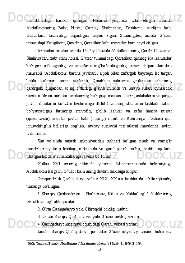 birlashtirishga   harakat   qilingan.   Muarrix   yuqorida   zikr   etilgan   asarida
Abdullaxonning   Balx,   Hirot,   Qarshi,   Shahrisabz,   Toshkent,   Andijon   kabi
shaharlarni   tasarrufiga   olganligini   bayon   etgan.   Shuningdek,   asarda   G’uzor
vohasidagi Yangikent, Qovchin, Qoratikan kabi mavzelar ham qayd etilgan.
Jumladan mazkur asarda 1547 yil kuzida Abdullaxonning Qarshi G’uzor va
Shahrisabzni zabt etish holati, G’uzor tumanidagi Qoratikan qishlog’ida lashkarlar
ko’rigini   o’tkazganligi   va   askarlarni   rag’batlantirganligi   bayon   etilgan.   Jamshid
mansabli   (Abdullaxon)   barcha   javshanli   sipoh   bilan   zafargoh   bayroqni   ko’targan
holda   dushman   tomon   yuzlanib,   Qoratikan   sahrosini   gardunasar   askarning
qarorgohi   qilgandan   so’ng   o’tkirligi   g’ayib   nuridek   va   lorayb   sirlari   oynasidek
ravshan fikrini nomdor lashkarning ko’rigiga maxsus otlarni, aslahalarni va jangu
jadal   asboblarini   ko’zdan   kechirishga   iltifot   husnining   shu’lasini   tashladi.   Jahon
bo’ysunadigan   farmonga   muvofiq,   g’olib   lashkar   va   zafar   hamda   nusrat
(qozonuvchi)   askarlar   javhar   kabi   (otlarga)   minib   va   Bahromga   o’xshash   qon
ichuvchitig’in   bellariga   bog’lab,   suvday   suzuvchi   tez   otlarni   maydonda   javlon
urdirardilar.   
Shu   yo’sinda   sanash   imkoniyatidan   tashqari   bo’lgan   sipoh   va   yomg’ir
tomchilariday   ko’p   lashkar   to’da-to’da   va   guruh-guruh   bo’lib,   dashtu   tog’larni
titratgan holda o’z manzillariga ravona bo’ldilar 1
. 
Xullas   XVI   asrning   ikkinchi   yarmida   Movarounnahrda   hokimiyatga
Abdullaxon kelgach, G’uzor ham uning davlati tarkibiga kirgan.
Dehqonchilik Qashqadaryo vohasi XIX -XX asr boshlarida to’rtta iqtisodiy
tumanga bo’lingan.
1   Sharqiy   Qashqadaryo   -   Shahrisabz,   Kitob   va   Yakkabog’   bekliklarining
tekislik va tog’ oldi qismlari.
2. O’rta Qashqadaryo yoki Chiroqchi bekligi hududi.
3. Janubi-sharqiy Qashqadaryo yoki G’uzor bekligi yerlari. 
4. Qashqadaryoning quyi oqimidagi Qarshi vohasi yerlari.
Janubi -sharqiy Qashqadaryo, jumladan G’uzor iqtysodiy tumani aholisi suv
1
  Hofiz Tanish al-Buxoriy. Abdullanoma ("Sharafnomayi shohiy") 1-kitob. T., 1999. B . 199.
13