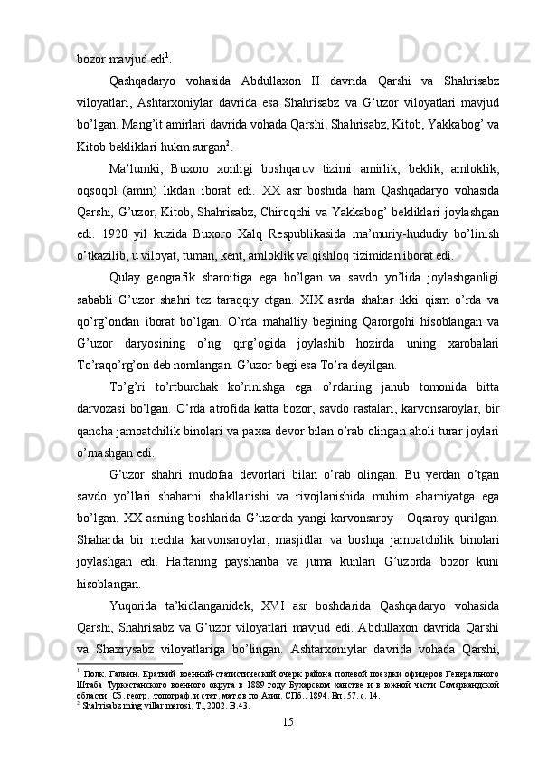 bozor mavjud edi 1
. 
Q ashqadaryo   vohasida   Abdullaxon   II   davrida   Qarshi   va   Shahrisabz
viloyatlari,   Ashtarxoniylar   davrida   esa   Shahrisabz   va   G’uzor   viloyatlari   mavjud
bo’lgan. Mang’it amirlari davrida vohada Qarshi, Shahrisabz, Kitob, Yakkabog’ va
Kitob bekliklari hukm surgan 2
. 
Ma’lumki,   Buxoro   xonligi   boshqaruv   tizimi   amirlik,   beklik,   amloklik,
oqsoqol   (amin)   likdan   iborat   edi.   XX   asr   boshida   ham   Qashqadaryo   vohasida
Qarshi, G’uzor, Kitob, Shahrisabz, Chiroqchi va Yakkabog’ bekliklari joylashgan
edi.   1920   yil   kuzida   Buxoro   Xalq   Respublikasida   ma’muriy-hududiy   bo’linish
o’tkazilib, u viloyat, tuman, kent, amloklik va qishloq tizimidan iborat edi.
Qulay   geografik   sharoitiga   ega   bo’lgan   va   savdo   yo’lida   joylashganligi
sababli   G’uzor   shahri   tez   taraqqiy   etgan.   XIX   asrda   shahar   ikki   qism   o’rda   va
qo’rg’ondan   iborat   bo’lgan.   O’rda   mahalliy   begining   Qarorgohi   hisoblangan   va
G’uzor   daryosining   o’ng   qirg’ogida   joylashib   hozirda   uning   xarobalari
To’raqo’rg’on deb nomlangan. G’uzor begi esa To’ra deyilgan.
To’g’ri   to’rtburchak   ko’rinishga   ega   o’rdaning   janub   tomonida   bitta
darvozasi   bo’lgan.  O’rda  atrofida  katta bozor,  savdo  rastalari, karvonsaroylar, bir
qancha jamoatchilik binolari va paxsa devor bilan o’rab olingan aholi turar joylari
o’rnashgan edi.
G’uzor   shahri   mudofaa   devorlari   bilan   o’rab   olingan.   Bu   yerdan   o’tgan
savdo   yo’llari   shaharni   shakllanishi   va   rivojlanishida   muhim   ahamiyatga   ega
bo’lgan.   XX   asrning   boshlarida   G’uzorda   yangi   karvonsaroy   -   Oqsaroy   qurilgan.
Shaharda   bir   nechta   karvonsaroylar,   masjidlar   va   boshqa   jamoatchilik   binolari
joylashgan   edi.   Haftaning   payshanba   va   juma   kunlari   G’uzorda   bozor   kuni
hisoblangan.
Yuqorida   ta’kidlanganidek,   XVI   asr   boshdarida   Qashqadaryo   vohasida
Qarshi,   Shahrisabz   va   G’uzor   viloyatlari   mavjud   edi.   Abdullaxon   davrida   Qarshi
va   Shaxrysabz   viloyatlariga   bo’lingan.   Ashtarxoniylar   davrida   vohada   Qarshi,
1
  Полк.   Галкин.   Краткий   военный-статистический   очерк   района   полевой   поездки   офицеров   Генерального
Штаба   Туркестанского   военного   округа   в   1889   году   Бухарском   ханстве   и   в   южной   части   Самаркандской
области. Сб. геогр. .топограф. и стат. мат.ов по Азии. СПб., 1894. Вп. 57. с. 14.
2
  Shahrisabz   ming   yillar   merosi .  T ., 2002.  B .43.
15