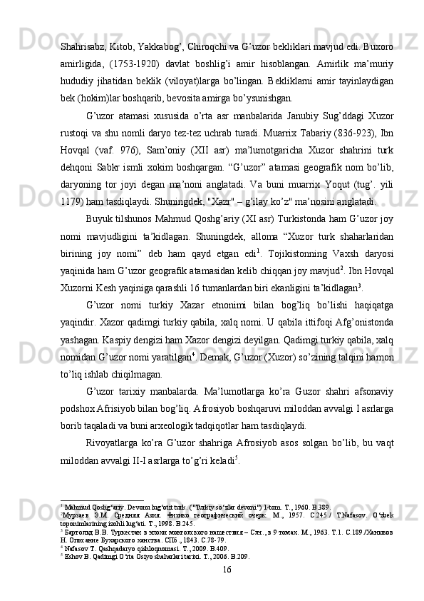 Shahrisabz, Kitob, Yakkabog’, Chiroqchi va G’uzor bekliklari mavjud edi. Buxoro
amirligida,   (1753-1920)   davlat   boshlig’i   amir   hisoblangan.   Amirlik   ma’muriy
hududiy   jihatidan   beklik   (viloyat)larga   bo’lingan.   Bekliklarni   amir   tayinlaydigan
bek (hokim)lar boshqarib, bevosita amirga bo’ysunishgan.
G’uzor   atamasi   xususida   o’rta   asr   manbalarida   Janubiy   Sug’ddagi   Xuzor
rustoqi  va shu nomli daryo tez-tez uchrab turadi. Muarrix Tabariy (836-923), Ibn
Hovqal   (vaf.   976),   Sam’oniy   (XII   asr)   ma’lumotgaricha   Xuzor   shahrini   turk
dehqoni   Sabkr   ismli   xokim   boshqargan.   “G’uzor”   atamasi   geografik   nom   bo’lib,
daryoning   tor   joyi   degan   ma’noni   anglatadi.   Va   buni   muarrix   Yoqut   (tug’.   yili
1179) ham tasdiqlaydi. Shuningdek, "Xazr" – g’ilay ko’z" ma’nosini anglatadi.
Buyuk tilshunos Mahmud Qoshg’ariy (XI asr) Turkistonda ham G’uzor joy
nomi   mavjudligini   ta’kidlagan.   Shuningdek,   alloma   “Xuzor   turk   shaharlaridan
birining   joy   nomi”   deb   ham   qayd   etgan   edi 1
.   Tojikistonning   Vaxsh   daryosi
yaqinida ham G’uzor geografik atamasidan kelib chiqqan joy mavjud 2
. Ibn Hovqal
Xuzorni Kesh yaqiniga qarashli 16 tumanlardan biri ekanligini ta’kidlagan 3
. 
G’uzor   nomi   turkiy   Xazar   etnonimi   bilan   bog’liq   bo’lishi   haqiqatga
yaqindir. Xazor qadimgi turkiy qabila, xalq nomi. U qabila ittifoqi Afg’onistonda
yashagan. Kaspiy dengizi ham Xazor dengizi deyilgan. Qadimgi turkiy qabila, xalq
nomidan G’uzor nomi yaratilgan 4
. Demak, G’uzor (Xuzor) so’zining talqini hamon
to’liq ishlab chiqilmagan.
G’uzor   tarixiy   manbalarda.   Ma’lumotlarga   ko’ra   Guzor   shahri   afsonaviy
podshox Afrisiyob bilan bog’liq. Afrosiyob boshqaruvi miloddan avvalgi I asrlarga
borib taqaladi va buni arxeologik tadqiqotlar ham tasdiqlaydi.
Rivoyatlarga   ko’ra   G’uzor   shahriga   Afrosiyob   asos   solgan   bo’lib,   bu   vaqt
miloddan avvalgi II-I asrlarga to’g’ri keladi 5
.
1
 Mahmud Qoshg‘ariy. Devonu lug‘otit turk. ("Turkiy so‘zlar devoni") 1-tom. T ., 1960.  B .389. 
2
Мурзаев   Э.М.   Средняя   Азия.   Физико   географический   очерк.   М .,   1957.   С .245./   T.Nafasov.   O‘zbek
toponimlarining izohli lug‘ati. T ., 1998.  B .245.
3
  Бартольд В.В. Туркестан в эпохи монголского нашествия – Слч., в 9 томах. М., 1963. Т.1. С.189./Ханыков
Н. Описание Бухарского ханства. СПб., 1843. С.78-79. 
4
  Nafasov   T .  Qashqadaryo   qishloqnomasi .  T ., 2009.  B .409.
5
  Eshov   B .  Qadimgi   O ‘ rta   Osiyo   shaharlari   tarixi .  T ., 2006.  B .209.
16
