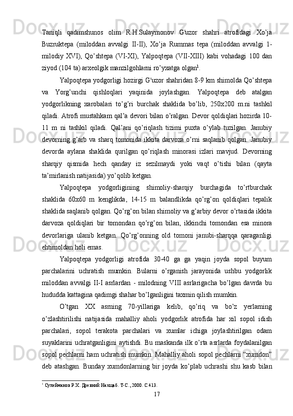 Taniqli   qadimshunos   olim   R.H.Sulaymonov   G'uzor   shahri   atrofidagi   Xo’ja
Buzruktepa   (miloddan   avvalgi   II-II),   Xo’ja   Rummas   tepa   (miloddan   avvalgi   1-
milodiy   XVI),   Qo’shtepa   (VI-XI),   Yalpoqtepa   (VII-XIII)   kabi   vohadagi   100   dan
ziyod (104 ta) arxeolgik manzilgohlarni ro’yxatga olgan 1
. 
Yalpoqtepa yodgorligi hozirgi G'uzor shahridan 8-9 km shimolda Qo’shtepa
va   Yorg’unchi   qishloqlari   yaqinida   joylashgan.   Yalpoqtepa   deb   atalgan
yodgorlikning   xarobalari   to’g’ri   burchak   shaklida   bo’lib,   250x200   m.ni   tashkil
qiladi. Atrofi mustahkam qal’a devori bilan o’ralgan. Devor qoldiqlari hozirda 10-
11   m   ni   tashkil   qiladi.   Qal’ani   qo’riqlash   tizimi   puxta   o’ylab   tuzilgan.   Janubiy
devorning  g’arb  va sharq  tomonida  ikkita  darvoza  o’rni  saqlanib  qolgan.  Janubiy
devorda   aylana   shaklida   qurilgan   qo’riqlash   minorasi   izlari   mavjud.   Devorning
sharqiy   qismida   hech   qanday   iz   sezilmaydi   yoki   vaqt   o’tishi   bilan   (qayta
ta’mirlanish natijasida) yo’qolib ketgan.
Yalpoqtepa   yodgorligining   shimoliy-sharqiy   burchagida   to’rtburchak
shaklida   60x60   m   kenglikda,   14-15   m   balandlikda   qo’rg’on   qoldiqlari   tepalik
shaklida saqlanib qolgan. Qo’rg’on bilan shimoliy va g’arbiy devor o’rtasida ikkita
darvoza   qoldiqlari   bir   tomondan   qo’rg’on   bilan,   ikkinchi   tomondan   esa   minora
devorlariga   ulanib   ketgan.   Qo’rg’onning   old   tomoni   janubi-sharqqa   qaraganligi
ehtimoldan holi emas. 
Yalpoqtepa   yodgorligi   atrofida   30-40   ga   ga   yaqin   joyda   sopol   buyum
parchalarini   uchratish   mumkin.   Bularni   o’rganish   jarayonida   ushbu   yodgorlik
miloddan   avvalgi   II-I   asrlardan   -   milodning   VIII   asrlarigacha   bo’lgan   davrda   bu
hududda kattagina qadimgi shahar bo’lganligini taxmin qilish mumkin.
O’tgan   XX   asrning   70-yillariga   kelib,   qo’riq   va   bo’z   yerlarning
o’zlashtirilishi   natijasida   mahalliy   aholi   yodgorlik   atrofida   har   xil   sopol   idish
parchalari,   sopol   terakota   parchalari   va   xumlar   ichiga   joylashtirilgan   odam
suyaklarini uchratganligini aytishdi. Bu maskanda ilk o’rta asrlarda foydalanilgan
sopol pechlarni ham uchratish mumkin. Mahalliy aholi sopol pechlarni “xumdon”
deb   atashgan.   Bunday   xumdonlarning   bir   joyda   ko’plab   uchrashi   shu   kasb   bilan
1
 Сулейманов Р.Х. Древний Нахщаб. Т-С., 2000. С.413.
17 