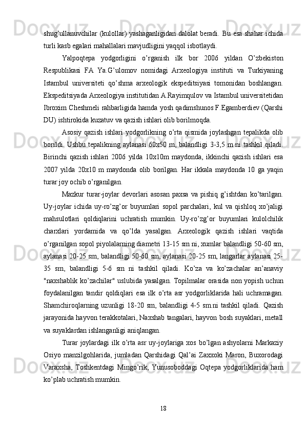 shug’ullanuvchilar (kulollar) yashaganligidan dalolat beradi. Bu esa shahar ichida
turli kasb egalari mahallalari mavjudligini yaqqol isbotlaydi.
Yalpoqtepa   yodgorligini   o’rganish   ilk   bor   2006   yildan   O’zbekiston
Respublikasi   FA   Ya.G’ulomov   nomidagi   Arxeologiya   instituti   va   Turkiyaning
Istambul   universiteti   qo’shma   arxeologik   ekspeditsiyasi   tomonidan   boshlangan.
Ekspeditsiyada Arxeologiya institutidan A.Rayimqulov va Istambul universitetidan
Ibroxim Cheshmeli rahbarligida hamda yosh qadimshunos F.Egamberdiev (Qarshi
DU) ishtirokida kuzatuv va qazish ishlari olib borilmoqda.
Asosiy qazish  ishlari yodgorlikning o’rta qismida joylashgan  tepalikda olib
borildi. Ushbu tepalikning aylanasi  60x50 m, balandligi 3-3,5 m ni tashkil qiladi.
Birinchi   qazish   ishlari   2006   yilda   10x10m   maydonda,   ikkinchi   qazish   ishlari   esa
2007   yilda   20x10   m   maydonda   olib   borilgan.   Har   ikkala   maydonda   10   ga   yaqin
turar joy ochib o’rganilgan.
Mazkur   turar-joylar   devorlari   asosan   paxsa   va   pishiq   g’ishtdan   ko’tarilgan.
Uy-joylar   ichida   uy-ro’zg’or   buyumlari   sopol   parchalari,   kul   va   qishloq   xo’jaligi
mahsulotlari   qoldiqlarini   uchratish   mumkin.   Uy-ro’zg’or   buyumlari   kulolchilik
charxlari   yordamida   va   qo’lda   yasalgan.   Arxeologik   qazish   ishlari   vaqtida
o’rganilgan sopol piyolalarning diametri 13-15 sm ni, xumlar balandligi 50-60 sm,
aylanasi 20-25 sm, balandligi 50-60 sm, aylanasi 20-25 sm, langarlar aylanasi 25-
35   sm,   balandligi   5-6   sm   ni   tashkil   qiladi.   Ko’za   va   ko’zachalar   an’anaviy
"naxshablik ko’zachilar" uslubida yasalgan. Topilmalar orasida non yopish uchun
foydalanilgan   tandir   qoldiqlari   esa   ilk   o’rta   asr   yodgorliklarida   hali   uchramagan.
Shamchiroqlarning  uzunligi   18-20  sm,   balandligi   4-5  sm.ni   tashkil  qiladi.  Qazish
jarayonida hayvon terakkotalari, Naxshab tangalari, hayvon bosh suyaklari, metall
va suyaklardan ishlanganligi aniqlangan.
Turar  joylardagi  ilk o’rta asr  uy-joylariga xos bo’lgan ashyolarni  Markaziy
Osiyo   manzilgohlarida,   jumladan   Qarshidagi   Qal’ai   Zaxxoki   Maron,   Buxorodagi
Varaxsha,   Toshkentdagi   Mingo’rik,   Yunusoboddagi   Oqtepa   yodgorliklarida   ham
ko’plab uchratish mumkin.
18 