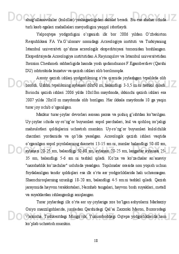 shug’ullanuvchilar (kulollar) yashaganligidan dalolat beradi. Bu esa shahar ichida
turli kasb egalari mahallalari mavjudligini yaqqol isbotlaydi.
Yalpoqtepa   yodgorligini   o’rganish   ilk   bor   2006   yildan   O’zbekiston
Respublikasi   FA   Ya.G’ulomov   nomidagi   Arxeologiya   instituti   va   Turkiyaning
Istambul   universiteti   qo’shma   arxeologik   ekspeditsiyasi   tomonidan   boshlangan.
Ekspeditsiyada Arxeologiya institutidan A.Rayimqulov va Istambul universitetidan
Ibroxim Cheshmeli rahbarligida hamda yosh qadimshunos F.Egamberdiev (Qarshi
DU) ishtirokida kuzatuv va qazish ishlari olib borilmoqda.
Asosiy qazish  ishlari yodgorlikning o’rta qismida joylashgan  tepalikda olib
borildi. Ushbu tepalikning aylanasi  60x50 m, balandligi 3-3,5 m ni tashkil qiladi.
Birinchi   qazish   ishlari   2006   yilda   10x10m   maydonda,   ikkinchi   qazish   ishlari   esa
2007   yilda   20x10   m   maydonda   olib   borilgan.   Har   ikkala   maydonda   10   ga   yaqin
turar joy ochib o’rganilgan.
Mazkur   turar-joylar   devorlari   asosan   paxsa   va   pishiq   g’ishtdan   ko’tarilgan.
Uy-joylar   ichida   uy-ro’zg’or   buyumlari   sopol   parchalari,   kul   va   qishloq   xo’jaligi
mahsulotlari   qoldiqlarini   uchratish   mumkin.   Uy-ro’zg’or   buyumlari   kulolchilik
charxlari   yordamida   va   qo’lda   yasalgan.   Arxeologik   qazish   ishlari   vaqtida
o’rganilgan sopol piyolalarning diametri 13-15 sm ni, xumlar balandligi 50-60 sm,
aylanasi 20-25 sm, balandligi 50-60 sm, aylanasi 20-25 sm, langarlar aylanasi 25-
35   sm,   balandligi   5-6   sm   ni   tashkil   qiladi.   Ko’za   va   ko’zachalar   an’anaviy
"naxshablik ko’zachilar" uslubida yasalgan. Topilmalar orasida non yopish uchun
foydalanilgan   tandir   qoldiqlari   esa   ilk   o’rta   asr   yodgorliklarida   hali   uchramagan.
Shamchiroqlarning  uzunligi   18-20  sm,   balandligi   4-5  sm.ni   tashkil  qiladi.  Qazish
jarayonida hayvon terakkotalari, Naxshab tangalari, hayvon bosh suyaklari, metall
va suyaklardan ishlanganligi aniqlangan.
Turar  joylardagi  ilk o’rta asr  uy-joylariga xos bo’lgan ashyolarni  Markaziy
Osiyo   manzilgohlarida,   jumladan   Qarshidagi   Qal’ai   Zaxxoki   Maron,   Buxorodagi
Varaxsha,   Toshkentdagi   Mingo’rik,   Yunusoboddagi   Oqtepa   yodgorliklarida   ham
ko’plab uchratish mumkin.
18