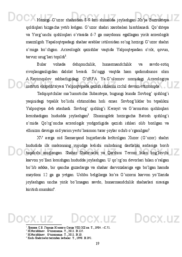 Hozirgi   G’uzor   shahridan   8-9   km   shimolda   joylashgan   Xo’ja   Buzruktepa
qoldiqlari  bizgacha yetib kelgan. G’uzor  shahri  xarobalari  hisoblanadi. Qo’shtepa
va   Yorg’unchi   qishloqlari   o’rtasida   6-7   ga   maydonni   egallagan   yirik   arxeologik
manzilgoh Yapaloqtepadagi shahar arablar istilosidan so’ng hozirgi G’uzor shahri
o’rniga   ko’chgan.   Arxeologik   qazishlar   vaqtida   Yalpoqtepadan   o’rik,   qovun,
tarvuz urug’lari topildi 1
. 
Bular   vohada   dehqonchilik,   hunarmandchilik   va   savdo-sotiq
rivojlanganligidan   dalolat   beradi.   So’nggi   vaqtda   ham   qadimshunos   olim
A.Rayimqulov   rahbarligidagi   O’zRFA   Ya.G’ulomov   nomidagi   Arxeologiya
instituti ekspeditsiyasi Yalpoqtepada qazish ishlarini izchil davom ettirmoqda.
Tadqiqotchilar   ma’lumoticha   Subaxtepa,   bugungi   kunda   Sovbog’   qishlog’i
yaqinidagi   tepalik   bo’lishi   ehtimoldan   holi   emas.   Sovbog’liklar   bu   tepalikni
Yalpoqtepa   deb   atashadi.   Sovbog’   qishlog’i   Kerayit   va   G’armiston   qishloqlari
kesishadigan   hududda   joylashgan 2
.   Shuningdek   hozirgacha   Batosh   qishlog’i
o’rnida   Qo’rg’oncha   arxeologik   yodgorligida   qazish   ishlari   olib   borilgan   va
ellinizm davriga oid yarim yerto’lasimon turar-joylar ochib o’rganilgan 3
. 
XV   asrga   oid   Samarqand   hujjatlarida   keltirilgan   Xuzor   (G’uzor)   shahri
hududida   ilk   makonning   vujudga   kelishi   milodning   dastlabki   asrlariga   borib
taqalishi   aniqlangan.   Shahar   Shahrisabz   va   Qarshini   Termiz   bilan   bog’lovchi
karvon yo’llari kesishgan hududda joylashgan. U qo’rg’on devorlari bilan o’ralgan
bo’lib   arkka,   bir   qancha   guzarlarga   va   shahar   darvozalariga   ega   bo’lgan   hamda
maydoni   12   ga   ga   yetgan.   Ushbu   belgilarga   ko’ra   G’uzorni   karvon   yo’llarida
joylashgan   uncha   yirik   bo’lmagan   savdo,   hunarmandchilik   shaharlari   sirasiga
kiritish mumkin 4
.
1
 Лунина С.Б. Города Южного Согда VIII-XII вв. Т., 1984. –С.71.
2
 H.Nuriddinov.  G‘uzornoma. T., 2011. B.135.
3
 H.Nuriddinov.  G‘uzornoma. T., 2011. B.10.
4
 Kesh-Shahrisabz tarixidan lavhalar. T., 1998. B.391.
19