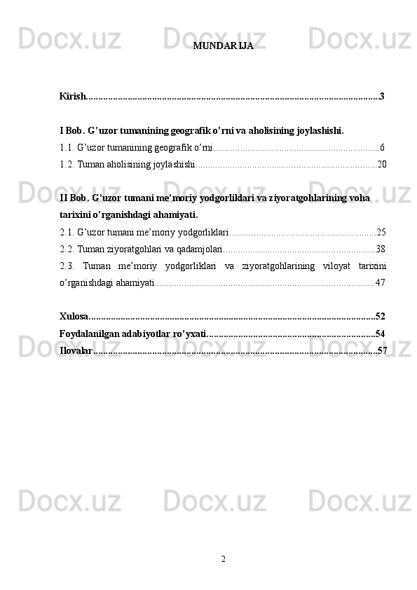 MUNDARIJA
К irish........................................................................................................................3
I Bob. G’uzor tumanining geografik o’rni va aholisining joylashishi.
1.1. G’uzor tumanining geografik o’rni....................................................................6
1 .2.   Tuman aholisining joylash ishi ..........................................................................20
II Bob. G’uzor tumani me’moriy yodgorliklari va ziyoratgohlarining voha 
tarixini o’rganishdagi ahamiyati.
2 .1.   G’uzor tumani me’moriy yodgorliklari. ........................................................... 2 5
2 .2. Tuman ziyoratgohlari va qadamjolari. .............................................................38
2.3.   Tuman   me’moriy   yodgorliklari   va   ziyoratgohlarining   viloyat   tarixini
o’rganishdagi ahamiyati..........................................................................................47
Xulosa.....................................................................................................................52
Foydalanilgan adabiyotlar ro’yxati.....................................................................54
Ilovalar....................................................................................................................57
2 