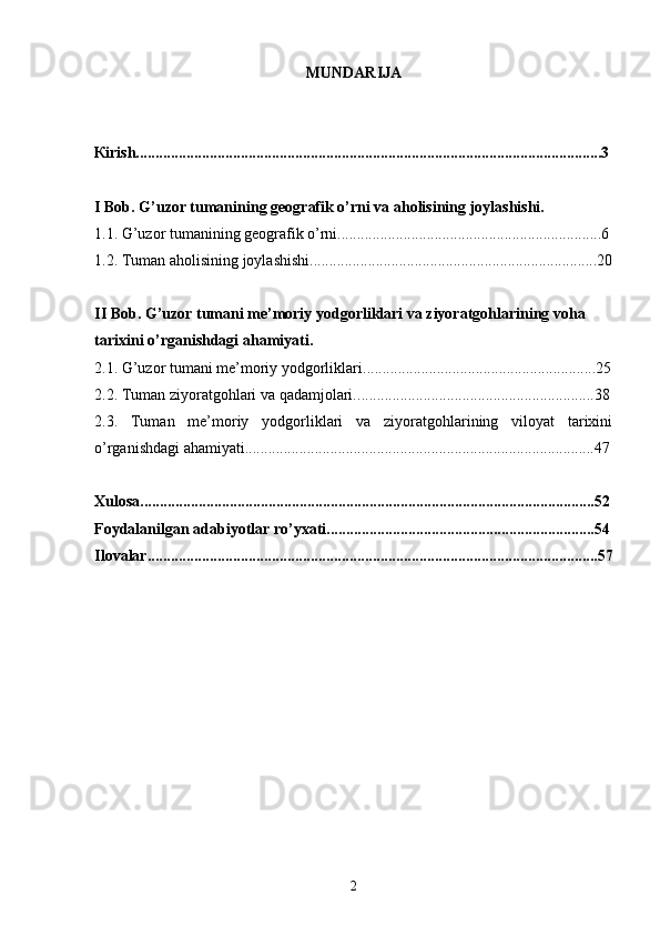 MUNDARIJA
К irish........................................................................................................................3
I Bob. G’uzor tumanining geografik o’rni va aholisining joylashishi.
1.1. G’uzor tumanining geografik o’rni....................................................................6
1 .2.   Tuman aholisining joylash ishi ..........................................................................20
II Bob. G’uzor tumani me’moriy yodgorliklari va ziyoratgohlarining voha 
tarixini o’rganishdagi ahamiyati.
2 .1.   G’uzor tumani me’moriy yodgorliklari. ........................................................... 2 5
2 .2. Tuman ziyoratgohlari va qadamjolari. .............................................................38
2.3.   Tuman   me’moriy   yodgorliklari   va   ziyoratgohlarining   viloyat   tarixini
o’rganishdagi ahamiyati..........................................................................................47
Xulosa.....................................................................................................................52
Foydalanilgan adabiyotlar ro’yxati.....................................................................54
Ilovalar....................................................................................................................57
2