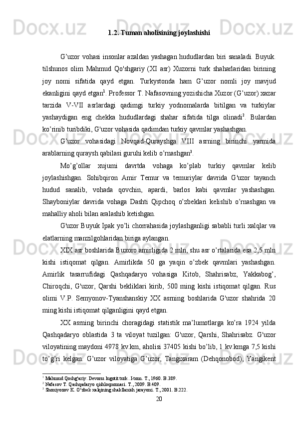 1 .2.   Tuman aholisining joylash ishi
G’uzor vohasi insonlar azaldan yashagan hududlardan biri sanaladi. Buyuk.
tilshunos   olim   Mahmud   Qo'shgariy   (XI   asr)   Xuzorni   turk   shaharlaridan   birining
joy   nomi   sifatida   qayd   etgan.   Turkystonda   ham   G ’uzor   nomli   joy   mavjud
ekanligini qayd etgan 1
. Professor T. Nafasovning yozishicha Xuzor (G’uzor) xazar
tarzida   V-VII   asrlardagi   qadimgi   turkiy   yodnomalarda   bitilgan   va   turkiylar
yashaydigan   eng   chekka   hududlardagi   shahar   sifatida   tilga   olinadi 2
.   Bulardan
ko’rinib turibdiki, G'uzor vohasida qadimdan turkiy qavmlar yashashgan.
G’uzor   vohasidagi   Novqad-Qurayshga   VIII   asrning   birinchi   yarmida
arablarning quraysh qabilasi guruhi kelib o’rnashgan 3
.
Mo’g’ollar   xujumi   davrtda   vohaga   ko’plab   turkiy   qavmlar   kelib
joylashishgan.   Sohibqiron   Amir   Temur   va   temuriylar   davrida   G'uzor   tayanch
hudud   sanalib,   vohada   qovchin,   apardi,   barlos   kabi   qavmlar   yashashgan.
Shayboniylar   davrida   vohaga   Dashti   Qipchoq   o’zbeklari   kelishib   o’rnashgan   va
mahalliy aholi bilan aralashib ketishgan.
G'uzor Buyuk Ipak yo’li chorrahasida joylashganligi sababli turli xalqlar va
elatlarning manzilgohlaridan biriga aylangan.
XIX asr boshlarida Buxoro amirligida 2 mln, shu asr o’rtalarida esa 2,5 mln
kishi   istiqomat   qilgan.   Amirlikda   50   ga   yaqin   o’zbek   qavmlari   yashashgan.
Amirlik   tasarrufidagi   Qashqadaryo   vohasiga   Kitob,   Shahrisabz,   Yakkabog’,
Chiroqchi,   G'uzor,   Qarshi   bekliklari   kirib,   500   ming   kishi   istiqomat   qilgan.   Rus
olimi   V.P.   Semyonov-Tyanshanskiy   XX   asrning   boshlarida   G'uzor   shahrida   20
ming kishi istiqomat qilganligini qayd etgan.
XX   asrning   birinchi   choragidagi   statistik   ma’lumotlarga   ko’ra   1924   yilda
Qashqadaryo   oblastida   3   ta   viloyat   tuzilgan:   G'uzor,   Qarshi,   Shahrisabz.   G'uzor
viloyatining maydoni 4978 kv.km, aholisi 37405 kishi bo’lib, 1 kv.kmga 7,5 kishi
to’g’ri   kelgan.   G’uzor   viloyatiga   G’uzor,   Tangixaram   (Dehqonobod),   Yangikent
1
  Mahmud   Qoshg ' ariy .  Devonu   lugotit   turk .  I - tom .  T . ,  1960.  B .389 .
2
  Nafasov T. Qashqadaryo qishloqnomasi. T., 2009.  B .409.
3
  Shoniyozov   K .  O ‘ zbek   xalqining   shakllanish   jarayoni .  T ., 2001.  B .222 .
20