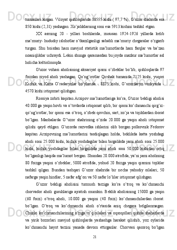 tumanlari kirgan. Viloyat qishloqlarida 36555 kishi ( 97,7 %), G’uzor shahrida esa
850 kishi (2,31) yashagan. Xo’jaliklarning soni esa 5913 kishini tashkil etgan.
XX   asrning   20   -   yillari   boshlarida,   xususan   1924-1926   yillarda   kelib
ma’muriy- hududiy islohotlar o’tkazilganligi sababli ma’muriy chegaralar o’zgarib
turgan.   Shu   boisdan   ham   mavjud   statistik   ma’lumotlarda   ham   farqlar   va   ba’zan
noaniqliklar uchraydi. Lekin shunga qaramasdan bu joyda mazkur ma’lumotlar asl
holicha keltirilmoqda.
G'uzor   vohasi   aholisining   aksariyat   qismi   o’zbeklar   bo’lib,   qishloqlarda   97
foizdan  ziyod  aholi  yashagan.   Qo’ng’irotlar   Qirshak  tumanida  7125 kishi,  yuqori
Kichik   va   Katta   O’radaryolar   bo’ylarida   -   8875   kishi,   G’uzordaryo   vodiysida   -
4570 kishi istiqomat qilishgan.
Rossiya zobiti kapitan Arxipov ma’lumotlariga ko’ra, G'uzor bekligi aholisi
40.000 ga yaqin hovli va o’tovlarda istiqomat qilib, bir qismi ko’chmanchi qirg’iz -
qo’ng’irotlar, bir qismi esa o’troq, o’zbek-qovchin, sart, xo’ja va tojiklardan iborat
bo’lgan.   Manbalarda   G’'uzor   shahrining   o’zida   20.000   ga   yaqin   aholi   istiqomat
qilishi   qayd   etilgan.   G’uzorda   razvedka   ishlarini   olib   borgan   polkovnik   Fedorov
kapitan   Arxipovning   ma’lumotlarini   tasdiqlagan   holda,   beklikda   katta   yoshdagi
aholi soni 25.000 kishi, kichik yoshdagilar bilan birgalikda jami aholi soni 25.000
kishi,   kichik   yoshdagilar   bilan   birgalikda   jami   aholi   soni   50.000   kishidan   ortiq
bo’lganligi haqida ma’lumot bergan. Shundan 20.000 atrofida, ya’ni jami aholining
80 foizga  yaqini  o’zbeklar, 5000  atrofida,  yohud 20  foizga  yaqin qismini  tojiklar
tashkil   qilgan.   Bundan   tashqari   G’uzor   shahrida   bir   necha   yahudiy   oilalari;   50
nafarga yaqin hindlar, 5 nafar afg’on va 50 nafar lo’lilar istiqomat qilishgan.
G’uzor   bekligi   aholisini   turmush   tarziga   ko’ra   o’troq   va   ko’chmanchi
chorvador   aholi   guruhlariga   ajratish   mumkin.   Beklik   aholisining   15000   ga   yaqin
(60   foizi)   o’troq   aholi,   10.000   ga   yaqini   (40   foizi)   ko’chmanchilardan   iborat.
bo’lgan.   O’troq   va   ko’chmanchi   aholi   o’rtasida   aniq   chegara   belgilanmagan.
Chunki ko’chmanchilarining o’ziga to’q oilalari va oqsoqollari qishda shaharlarda
va   yirik   bozorlari   mavjud   qishloqlarda   yashashga   harakat   qilishib,   yoz   oylarida
ko’chmanchi   hayot   tarzini   yanada   davom   ettirganlar.   Chorvasi   qamroq   bo’lgan
21