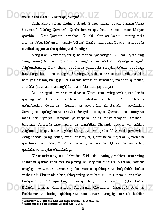 vohasida   yashaganliklarini   qayd   etgan 1
. 
Qashqadaryo  vohasi  aholisi  o’rtasida  G’uzor   tumani,  qovchinlarning  "Arab
Qovchini",   "Do’ng   Qovchin",   Qarshi   tumani   qovchinlarini   esa   "Imom   Mo’yin
qovchini",   "Dast   Qovchin"   deyishadi.   Chunki,   o’rta   asr   kalom   ilmining   yirik
allomasi Abul Mu’yin an-Nasafiy (XI asr) Qarshi tumanidagi Qovchin qishlog’ida
tavallud topgan va shu qishloqda dafn etilgan.
Mang’itlar   G’uzordaryoning   bo’ylarida   yashashgan.   G’uzor   uyezdining
Tangiharam   (Dehqonobod)   volostida   mang’itlardan   145   kishi   ro’yxatga   olingan 2
.
Afg’onistonning   Balx   shahri   atroflarida   yashovchi   saroylar   G’uzor   atrofidagi
hududlarga   kelib   o’rnashishgan.   Shuningdek,   vohada   turli   boshqa   etnik   guruhlar
ham   yashashgan,   uning   janubi-g’arbida   batoshlar,   kerayitlar,   mojarlar,   qutchilar,
apardilar (naymanlar tarmog’i) hamda arablar ham joylashgan.
Dala   etnografik   izlanishlari   davrida   G’uzor   tumanining   yirik   qishloqlarida
quyidagi   o’zbek   etnik   guruhlarning   joylashuvi   aniqlandi:   Cho’michlida   -
qo’ng’irotlar,   Kerayitda   -   kerayit   va   qovchinlar,   Zangtepada   -   qovchinlar,
Sovbog’da   -   qo’ng’irot   va   saroylar,   Saroyda   -   saroylar,   Qumcho’pda   -   saroy   va
mang’itlar,   Siyroqda   -   saroylar,   Qo’shtepada   -   qo’ng’irot   va   saroylar,   Batoshda   -
batoshlar,   Apardida   saroy   apardi   va   mang’itlar,   Chaqarda   qovchin   va   tojiklar,
Afg’onbog’da qovchinlar, tojiklar, Mang’itda – mang’itlar, Vayronada qovchinlar,
Zangiboboda   qo’ng’irotlar,   qutchilar,saroylar,   Qoratikanda   mojarlar,   Qovchinda
qovchinlar   va   tojiklar,   Yorg’unchida   saroy   va   qutchilar;   Qorasuvda   naymanlar,
qutchilar va saroylar o’rnashishgan.
G'uzor tarixining zukko bilimdoni K.Nuriddinovning yozishicha, tumanning
shahar   va   qishloqlarida   juda   ko’p   urug’lar   istiqomat   qilishadi.   Masalan,   qovchin
urug’iga   kiruvchilar   tumanning   bir   nechta   qishloqlarida   ko’pchilik   bo’lib
yashashadi. Shuningdek, bu qishloqlarning nomi ham shu urug’ nomi bilan ataladi:
Pastqovchin,   Do’ngqovchin,   Sheraliqovchin,   Jo’lmonqovchin   (Qumcho’p).
Bulardan   tashqari   Kattaqishloq,   Chugurtma,   Cho’nag’ar,   Xalqobod,   Qayirma,
Pachkamar   va   boshqa   qishloqlarda   ham   qovchin   urug’iga   mansub   kishilar
1
  Shoniyozov   K .  O ‘ zbek   xalqining   shakllanish   jarayoni . -  T ., 2001.  B . 387 .
2
 Материалы по районированию Средней Азии. С.265.
23 