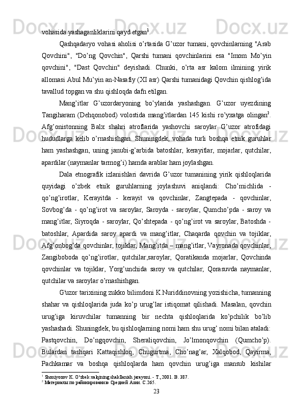 vohasida   yashaganliklarini   qayd   etgan 1
. 
Qashqadaryo  vohasi  aholisi  o’rtasida  G’uzor   tumani,  qovchinlarning  "Arab
Qovchini",   "Do’ng   Qovchin",   Qarshi   tumani   qovchinlarini   esa   "Imom   Mo’yin
qovchini",   "Dast   Qovchin"   deyishadi.   Chunki,   o’rta   asr   kalom   ilmining   yirik
allomasi Abul Mu’yin an-Nasafiy (XI asr) Qarshi tumanidagi Qovchin qishlog’ida
tavallud topgan va shu qishloqda dafn etilgan.
Mang’itlar   G’uzordaryoning   bo’ylarida   yashashgan.   G’uzor   uyezdining
Tangiharam   (Dehqonobod)   volostida   mang’itlardan   145   kishi   ro’yxatga   olingan 2
.
Afg’onistonning   Balx   shahri   atroflarida   yashovchi   saroylar   G’uzor   atrofidagi
hududlarga   kelib   o’rnashishgan.   Shuningdek,   vohada   turli   boshqa   etnik   guruhlar
ham   yashashgan,   uning   janubi-g’arbida   batoshlar,   kerayitlar,   mojarlar,   qutchilar,
apardilar (naymanlar tarmog’i) hamda arablar ham joylashgan.
Dala   etnografik   izlanishlari   davrida   G’uzor   tumanining   yirik   qishloqlarida
quyidagi   o’zbek   etnik   guruhlarning   joylashuvi   aniqlandi:   Cho’michlida   -
qo’ng’irotlar,   Kerayitda   -   kerayit   va   qovchinlar,   Zangtepada   -   qovchinlar,
Sovbog’da   -   qo’ng’irot   va   saroylar,   Saroyda   -   saroylar,   Qumcho’pda   -   saroy   va
mang’itlar,   Siyroqda   -   saroylar,   Qo’shtepada   -   qo’ng’irot   va   saroylar,   Batoshda   -
batoshlar,   Apardida   saroy   apardi   va   mang’itlar,   Chaqarda   qovchin   va   tojiklar,
Afg’onbog’da qovchinlar, tojiklar, Mang’itda – mang’itlar, Vayronada qovchinlar,
Zangiboboda   qo’ng’irotlar,   qutchilar,saroylar,   Qoratikanda   mojarlar,   Qovchinda
qovchinlar   va   tojiklar,   Yorg’unchida   saroy   va   qutchilar;   Qorasuvda   naymanlar,
qutchilar va saroylar o’rnashishgan.
G'uzor tarixining zukko bilimdoni K.Nuriddinovning yozishicha, tumanning
shahar   va   qishloqlarida   juda   ko’p   urug’lar   istiqomat   qilishadi.   Masalan,   qovchin
urug’iga   kiruvchilar   tumanning   bir   nechta   qishloqlarida   ko’pchilik   bo’lib
yashashadi. Shuningdek, bu qishloqlarning nomi ham shu urug’ nomi bilan ataladi:
Pastqovchin,   Do’ngqovchin,   Sheraliqovchin,   Jo’lmonqovchin   (Qumcho’p).
Bulardan   tashqari   Kattaqishloq,   Chugurtma,   Cho’nag’ar,   Xalqobod,   Qayirma,
Pachkamar   va   boshqa   qishloqlarda   ham   qovchin   urug’iga   mansub   kishilar
1
  Shoniyozov   K .  O ‘ zbek   xalqining   shakllanish   jarayoni . -  T ., 2001.  B . 387 .
2
 Материалы по районированию Средней Азии. С.265.
23