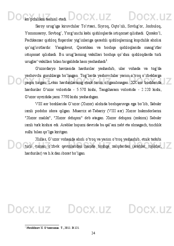 ko’pchilikni tashisil etadi.
Saroy   urug’iga   kiruvchilar   To’rtsari,   Siyroq,  Oqto’nli,  Sovlig’or,   Jonbuloq,
Yomonsaroy, Sovbog’, Yorg’unchi kabi qishloqlarda istiqomat qilishadi. Qorako’l,
Pachkamar qishloq fuqarolar yig’inlariga qarashli qishloqlarning kupchilik aholisi
qo’ng’irotlardir.   Yangikent,   Qoratikan   va   boshqa   qishloqlarida   mang’itlar
istiqomat   qilishadi.   Bu   urug’larning   vakillari   boshqa   qo’shni   qishloqdarda   turli
uruglar' vakillari bilan birgalikda ham yashashadi 1
. 
G'uzordaryo   havzasida   hardurilar   yashashib,   ular   vohada   va   tog’da
yashovchi  guruhlarga bo’lingan. Tog’larda yashovchilar  yarim o’troq o’zbeklarga
yaqin   turgan.   Lekin   hardurilarning   etnik   tarixi   o’rganilmagan.   XX   asr   boshlarida
hardurilar   G'uzor   volostida   -   5.570   kishi,   Tangiharam   volostida   -   2.220   kishi,
G'uzor uyezdida jami 7790 kishi yashashgan. 
VIII asr boshlarida G’uzor (Xuzor) alohida boshqaruvga ega bo’lib, Sabukr
ismli   podsho   idora   qilgan.   Muarrix   at-Tabariy   (VIII   asr)   Xuzor   hukmdorlarini
"Xuzor   maliki",   "Xuzor   dehqoni"   deb   atagan.   Xuzor   dehqoni   (xokimi)   Sabukr
ismli turk kishisi edi. Arablar hujumi davrida bu qal’ani zabt eta olmagach, tinchlik
sulhi bilan qo’lga kiritgan.
Xullas, G’uzor vohasida aholi o’troq va yarim o’troq yashashib, etnik tarkibi
turli   -tuman   o’zbek   qavmlaridan   hamda   boshqa   xalqdardan   (arablar,   tojiklar,
hardurilar) va h.k.dan iborat bo’lgan.
 
 
1
  Nuriddinov X. G‘uzornoma. T., 2011. B.121.
24