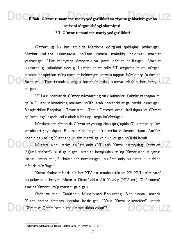 II Bob. G’uzor tumani me’moriy yodgorliklari va ziyoratgohlarining voha
tarixini o’rganishdagi ahamiyati.
2 .1.   G’uzor tumani me’moriy yodgorliklari
G’uzorning   3-4   km   janubida   Mardtepa   qo’rg’oni   qoldiqlari   joylashgan.
Mazkur   qal’ada   islomgacha   bo’lgan   davrda   mahalliy   hokimlar   mardlar
yashashgan.   Ular   nihoyatda   dovyurak   va   jasur   kishilar   bo’lishgan.   Mardlar
hukmronligi   miloddan   avvalgi   I   asrdan   to   milodiy   VII   asrgacha   hukm   so’rgan.
Arablar bosqinidan so’ng mardlar hokimiyati barxam topgan. Mazkur qal’a dastlab
Baqtriya   -   Toxaristondan   kelgan   bosqinchilardan   himoya   qilish   uchun   bunyod
etilgan.
VIII asr boshlarida G’uzor viloyatining turk hukmdori  Sabukr yashagan bu
qal’a   G’uzor   viloyatining   markazi   bo’lib,   arab   bosqinchilariga   qarshi   kurashgan.
Bosqinchilar   Baqtriya   -   Toxariston   -   Temir   Darvoza   orqali   kelishgan   va   G’uzor
qal’asini egallagach, qal’a aholisi boshqa joyga ko’chishgan.
Mardtepadan shimolda G’uzordaryoning chap qirg’ogida G’uzortepa qal’asi
xarobalari   joylashgan.   Bu   manzilda   hayot   o’rta   asrlarda   davom   etgan.   Arablar
bosqinidan so’ng Xuzor aholisi shu manzilga ko’chib kelgan bo’lishi kerak.
Muarrix   Abdulkarim   as-Sam’oniy   (XII   asr)   Xuzor   rustoqidagi   Surxakat
("Qizil   shahar")   ni   tilga   olgan.   Arablar   bosqinidan   so’ng   Xuzor   aholisi   yangi
manzil   barpo   etib,   Surhakat   deb   nomlashgan.   As-Sam’oniy   bu   manzilni   qishloq
sifatida ta’riflagan.
Xuzor   shahar   sifatida   ilk   bor   XIV   asr   manbalarida   va   XV-XVI   asrlar   vaqf
hujjatlarida   uchraydi.   Muarrix   Sharofuddin   Ali   Yazdiy   (XIV   asr)   "Zafarnoma"
asarida Xuzorni ko’p marta tilga olgan.
Shoh   va   shoir   Zahiriddin   Muhammad   Boburning   “Boburnoma”   asarida
Xuzor   haqida   shunday   iboralar   keltirilgan:   “Yana   Xuzor   viloyatidur”   hamda
“Xuzor va Qarshi ham o’zbak tasarrufidan chiqti” 1
. 
1
 Zahiriddin Muhammad Bobur. Boburnoma. T., 1989. B. 42, 77.
25 