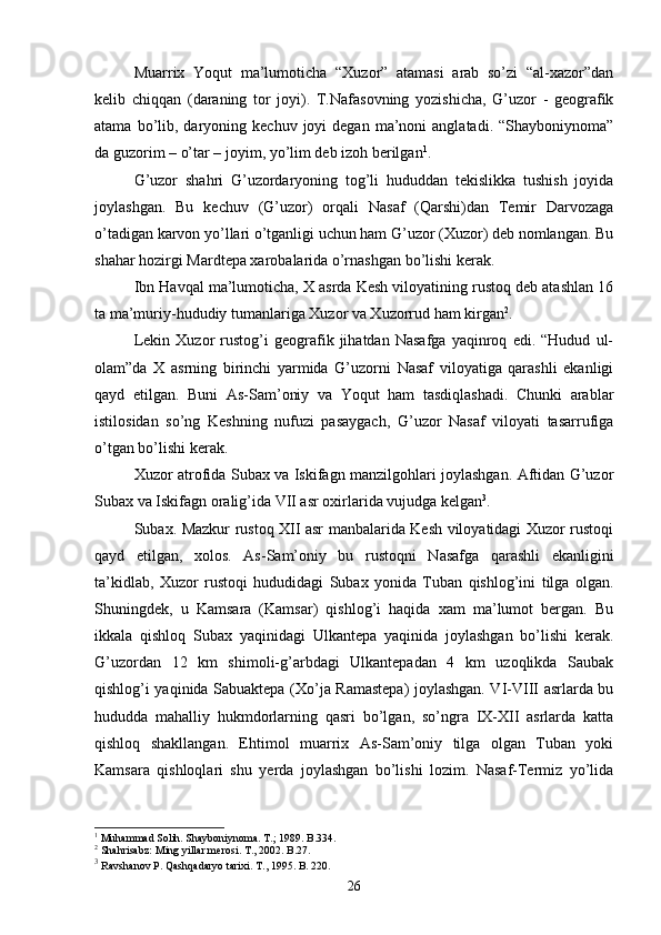 Muarrix   Yoqut   ma’lumoticha   “Xuzor”   atamasi   arab   so’zi   “al-xazor”dan
kelib   chiqqan   (daraning   tor   joyi).   T.Nafasovning   yozishicha,   G’uzor   -   geografik
atama  bo’lib,  daryoning  kechuv   joyi  degan   ma’noni  anglatadi.   “Shayboniynoma”
da guzorim – o’tar – joyim, yo’lim deb izoh berilgan 1
. 
G’uzor   shahri   G’uzordaryoning   tog’li   hududdan   tekislikka   tushish   joyida
joylashgan.   Bu   kechuv   (G’uzor)   orqali   Nasaf   (Qarshi)dan   Temir   Darvozaga
o’tadigan karvon yo’llari o’tganligi uchun ham G’uzor (Xuzor) deb nomlangan. Bu
shahar hozirgi Mardtepa xarobalarida o’rnashgan bo’lishi kerak.
Ibn Havqal ma’lumoticha, X asrda Kesh viloyatining rustoq deb atashlan 16
ta ma’muriy-hududiy tumanlariga Xuzor va Xuzorrud ham kirgan 2
. 
Lekin   Xuzor   rustog’i   geografik   jihatdan   Nasafga   yaqinroq   edi.   “Hudud   ul-
olam”da   X   asrning   birinchi   yarmida   G’uzorni   Nasaf   viloyatiga   qarashli   ekanligi
qayd   etilgan.   Buni   As-Sam’oniy   va   Yoqut   ham   tasdiqlashadi.   Chunki   arablar
istilosidan   so’ng   Keshning   nufuzi   pasaygach,   G’uzor   Nasaf   viloyati   tasarrufiga
o’tgan bo’lishi kerak.
Xuzor atrofida Subax va Iskifagn manzilgohlari joylashgan. Aftidan G’uzor
Subax va Iskifagn oralig’ida VII asr oxirlarida vujudga kelgan 3
. 
Subax. Mazkur rustoq XII asr manbalarida Kesh viloyatidagi Xuzor rustoqi
qayd   etilgan,   xolos.   As-Sam’oniy   bu   rustoqni   Nasafga   qarashli   ekanligini
ta’kidlab,   Xuzor   rustoqi   hududidagi   Subax   yonida   Tuban   qishlog’ini   tilga   olgan.
Shuningdek,   u   Kamsara   (Kamsar)   qishlog’i   haqida   xam   ma’lumot   bergan.   Bu
ikkala   qishloq   Subax   yaqinidagi   Ulkantepa   yaqinida   joylashgan   bo’lishi   kerak.
G’uzordan   12   km   shimoli-g’arbdagi   Ulkantepadan   4   km   uzoqlikda   Saubak
qishlog’i yaqinida Sabuaktepa (Xo’ja Ramastepa) joylashgan. VI-VIII asrlarda bu
hududda   mahalliy   hukmdorlarning   qasri   bo’lgan,   so’ngra   IX-XII   asrlarda   katta
qishloq   shakllangan.   Ehtimol   muarrix   As-Sam’oniy   tilga   olgan   Tuban   yoki
Kamsara   qishloqlari   shu   yerda   joylashgan   bo’lishi   lozim.   Nasaf-Termiz   yo’lida
1
 Muhammad Solih. Shayboniynoma. T.; 1989. B.334.
2
 Shahrisabz: Ming yillar merosi. T., 2002. B.27.
3
 Ravshanov P. Qashqadaryo tarixi. T., 1995. B. 220.
26