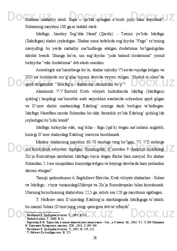 Subaxni   mahalliy   aholi   Supa   –   qo’lda   qilingan   o’tirish   joyi)   ham   deyishadi 1
.
Subaxning maydoni 100 ga ni tashkil etadi. 
Iskifagn.   Janubiy   Sug’dda   Nasaf   (Qarshi)   -   Termiz   yo’lida   Iskifagn
(Sakifagan) shahri joylashgan. Shahar nomi tarkibida sug’diycha “Fagn” so’zining
mavjudligi   bu   yerda   mahalliy   ma’budlarga   atalgan   ibodatxona   bo’lganligidan
dalolat   beradi.   Shunga   ko’ra,   uni   sug’diycha   “juda   baland   ibodatxona”   yoxud
turkiycha “eski ibodatxona” deb atash mumkin. 
Arxeologik ma’lumotlarga ko’ra, shahar milodiy VI asrda vujudga kelgan va
XIII asr boshlarida mo’g’ullar hujumi davrida vayron etilgan. “Hudud ul-olam”da
qayd etilganidek: “Sakifag’n - shaharcha, ekinzorlari ko’p” 2
. 
Akademik   V.V.Bartold   Kesh   viloyati   hududlarida   Iskifag   (Iskifagan)
qishlog’i   haqidagi   ma’lumotlar   arab   sayyohlari   asarlarida   uchrashini   qayd   qilgan
va   G’uzor   shahri   markazidagi   Eskibog’   nomiga   daxli   borligini   ta’kidlagan.
Iskifagn Nasafdan narida Subaxdan bir-ikki  farsaxlik yo’lda Eskibog’  qishlog’ida
joylashgan bo’lishi kerak 3
. 
Iskifagn   turkiycha   eski,   sug’dcha   -   fagn   (qal’a)   degan   ma’nolarni   anglatib,
hozirgi G’uzor shahridagi Eskibog’ mavzesi hisoblanadi. 
Mazkur   shaharning   maydoni   60-70   tanobga   teng   bo’lgan.   VI   -VII   asrlarga
oid   kulolchilik   ashyolari   topilgan.   Shuningdek,   G’uzordan   9   chaqirim   olislikdagi
Xo’ja Buzruktepa xarobalari Iskifagn vorisi degan fikrlar ham mavjud. Bu shahar
Subaxdan 2-3 asr muqaddam bunyodga kelgan va keyingi davrlarda ham yashashni
davom ettirgan 4
. 
Taniqli qadimshunos A.Sagdullaev fikricha, Kesh viloyati shaharlari - Subax
va Iskifagn - r'uzor tumanidagiUliktepa va Xo’ja Buzruktepalar bilan kiyoslanadi.
Ularning birinchisining shahristoni 22,5 ga, raboti esa.120 ga maydonni egallagan.
T.   Nafasov   xam   G’uzordagi   Eskibog’ni   sharhlaganda   Iskifagnga   to’xtalib,
bu manzil Subax (G'uzor)ning yozgi qarorgoxi deb ta’riflaydi 5
. 
1
 Ravshanov P. Qashqadaryo tarixi. T., 1995. B.221.
2
 Hudud ul-olam. T., 2008. B.13.
3
  Бартольд В.В. Туркестан в эпохи монголского нашествия – Слч., в 9 томах. М., 1963. Т.1. С.189./Ханыков
Н. Описание Бухарского ханства. СПб., 1843. С.189-190.
4
 Ravshanov P. Qashqadaryo tarixy. T., 1995. B. 219, 221.
5
 T. Nafasov Ko‘rsatilgan asar.  B .  222 .
28 