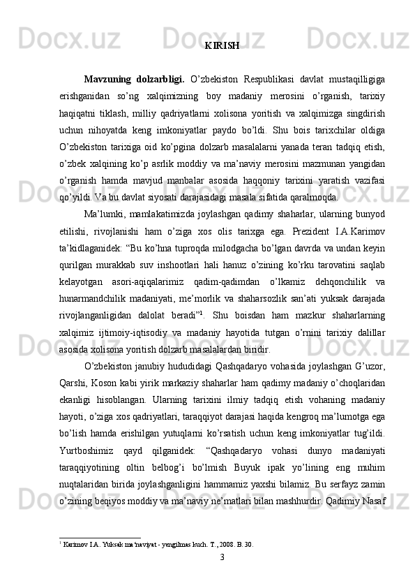 KIRISH
Mavzuning   dolzarbligi.   O’zbekiston   Respublikasi   davlat   mustaqilligiga
erishganidan   so’ng   xalqimizning   boy   madaniy   merosini   o’rganish,   tarixiy
haqiqatni   tiklash,   milliy   qadriyatlarni   xolisona   yoritish   va   xalqimizga   singdirish
uchun   nihoyatda   keng   imkoniyatlar   paydo   bo’ldi.   Shu   bois   tarixchilar   oldiga
O’zbekiston   tarixiga   oid   ko’pgina   dolzarb   masalalarni   yanada   teran   tadqiq   etish,
o’zbek   xalqining   ko’p   asrlik   moddiy   va   ma’naviy   merosini   mazmunan   yangidan
o’rganish   hamda   mavjud   manbalar   asosida   haqqoniy   tarixini   yaratish   vazifasi
qo’yildi. Va bu davlat siyosati darajasidagi masala sifatida qaralmoqda.
Ma’lumki,   mamlakatimizda   joylashgan   qadimy   shaharlar,   ularning   bunyod
etilishi,   rivojlanishi   ham   o’ziga   xos   olis   tarixga   ega.   Prezident   I.A.Karimov
ta’kidlaganidek: “Bu ko’hna tuproqda milodgacha bo’lgan davrda va undan keyin
qurilgan   murakkab   suv   inshootlari   hali   hanuz   o’zining   ko’rku   tarovatini   saqlab
kelayotgan   asori-aqiqalarimiz   qadim-qadimdan   o’lkamiz   dehqonchilik   va
hunarmandchilik   madaniyati,   me’morlik   va   shaharsozlik   san’ati   yuksak   darajada
rivojlanganligidan   dalolat   beradi” 1
.   Shu   boisdan   ham   mazkur   shaharlarning
xalqimiz   ijtimoiy-iqtisodiy   va   madaniy   hayotida   tutgan   o’rnini   tarixiy   dalillar
asosida xolisona yoritish dolzarb masalalardan biridir.
O’zbekiston   janubiy   hududidagi   Qashqadaryo   vohasida   joylashgan   G’uzor,
Qarshi, Koson  kabi  yirik markaziy shaharlar  ham  qadimy madaniy o’choqlaridan
ekanligi   hisoblangan.   Ularning   tarixini   ilmiy   tadqiq   etish   vohaning   madaniy
hayoti, o’ziga xos qadriyatlari, taraqqiyot darajasi haqida kengroq ma’lumotga ega
bo’lish   hamda   erishilgan   yutuqlarni   ko’rsatish   uchun   keng   imkoniyatlar   tug’ildi.
Yurtboshimiz   qayd   qilganidek:   “Qashqadaryo   vohasi   dunyo   madaniyati
taraqqiyotining   oltin   belbog’i   bo’lmish   Buyuk   ipak   yo’lining   eng   muhim
nuqtalaridan  birida joylashganligini  hammamiz  yaxshi   bilamiz. Bu  serfayz  zamin
o’zining beqiyos moddiy va ma’naviy ne’matlari bilan mashhurdir. Qadimiy Nasaf
1
  Karimov I.A. Yuksak ma‘naviyat - yengilmas kuch. T., 2008. B. 30.
3