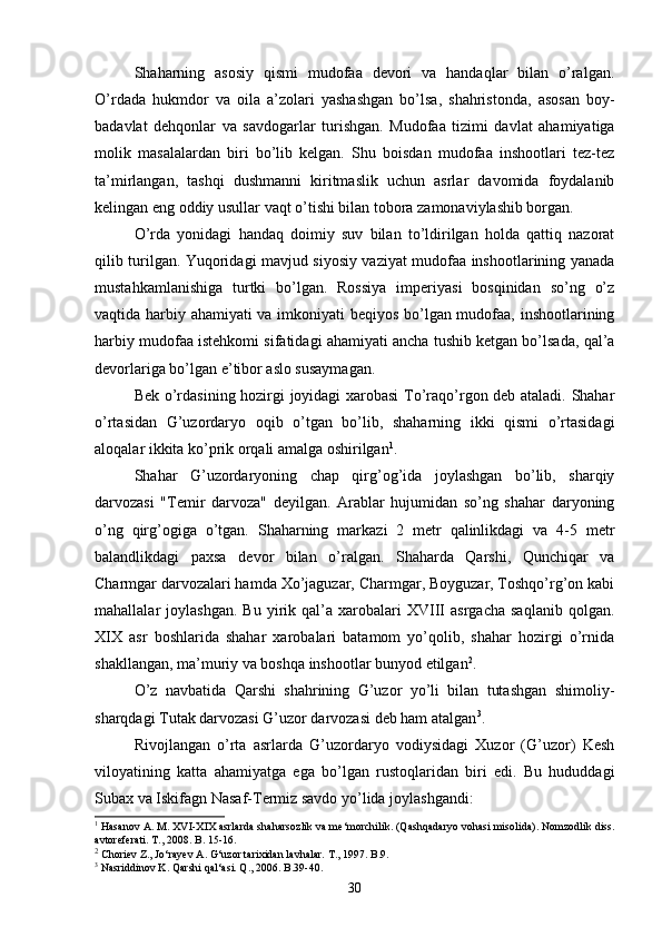 Shaharning   asosiy   qismi   mudofaa   devori   va   handaqlar   bilan   o’ralgan.
O’rdada   hukmdor   va   oila   a’zolari   yashashgan   bo’lsa,   shahristonda,   asosan   boy-
badavlat   dehqonlar   va   savdogarlar   turishgan.   Mudofaa   tizimi   davlat   ahamiyatiga
molik   masalalardan   biri   bo’lib   kelgan.   Shu   boisdan   mudofaa   inshootlari   tez-tez
ta’mirlangan,   tashqi   dushmanni   kiritmaslik   uchun   asrlar   davomida   foydalanib
kelingan eng oddiy usullar vaqt o’tishi bilan tobora zamonaviylashib borgan.
O’rda   yonidagi   handaq   doimiy   suv   bilan   to’ldirilgan   holda   qattiq   nazorat
qilib turilgan. Yuqoridagi mavjud siyosiy vaziyat mudofaa inshootlarining yanada
mustahkamlanishiga   turtki   bo’lgan.   Rossiya   imperiyasi   bosqinidan   so’ng   o’z
vaqtida harbiy ahamiyati va imkoniyati beqiyos bo’lgan mudofaa, inshootlarining
harbiy mudofaa istehkomi sifatidagi ahamiyati ancha tushib ketgan bo’lsada, qal’a
devorlariga bo’lgan e’tibor aslo susaymagan.
Bek o’rdasining hozirgi joyidagi  xarobasi  To’raqo’rgon deb ataladi. Shahar
o’rtasidan   G’uzordaryo   oqib   o’tgan   bo’lib,   shaharning   ikki   qismi   o’rtasidagi
aloqalar ikkita ko’prik orqali amalga oshirilgan 1
. 
Shahar   G’uzordaryoning   chap   qirg’og’ida   joylashgan   bo’lib,   sharqiy
darvozasi   "Temir   darvoza"   deyilgan.   Arablar   hujumidan   so’ng   shahar   daryoning
o’ng   qirg’ogiga   o’tgan.   Shaharning   markazi   2   metr   qalinlikdagi   va   4-5   metr
balandlikdagi   paxsa   devor   bilan   o’ralgan.   Shaharda   Qarshi,   Qunchiqar   va
Charmgar darvozalari hamda Xo’jaguzar, Charmgar, Boyguzar, Toshqo’rg’on kabi
mahallalar   joylashgan.   Bu   yirik  qal’a   xarobalari   XVIII   asrgacha   saqlanib   qolgan.
XIX   asr   boshlarida   shahar   xarobalari   batamom   yo’qolib,   shahar   hozirgi   o’rnida
shakllangan, ma’muriy va boshqa inshootlar bunyod etilgan 2
. 
O’z   navbatida   Qarshi   shahrining   G’uzor   yo’li   bilan   tutashgan   shimoliy-
sharqdagi Tutak darvozasi G’uzor darvozasi deb ham atalgan 3
. 
Rivojlangan   o’rta   asrlarda   G’uzordaryo   vodiysidagi   Xuzor   (G’uzor)   Kesh
viloyatining   katta   ahamiyatga   ega   bo’lgan   rustoqlaridan   biri   edi.   Bu   hududdagi
Subax va Iskifagn Nasaf-Termiz savdo yo’lida joylashgandi:
1
  Hasanov   A .  M .  XVI - XIX   asrlarda   shaharsozlik   va   me ‘ morchilik . ( Qashqadaryo   vohasi   misolida ).  Nomzodlik   diss .
avtoreferati .  T ., 2008.  B . 15-16 .
2
 Choriev Z., Jo‘rayev A. G‘uzor tarixidan lavhalar. T., 1997. B.9.
3
 Nasriddinov K. Qarshi qal‘asi. Q., 2006. B.39-40.
30 