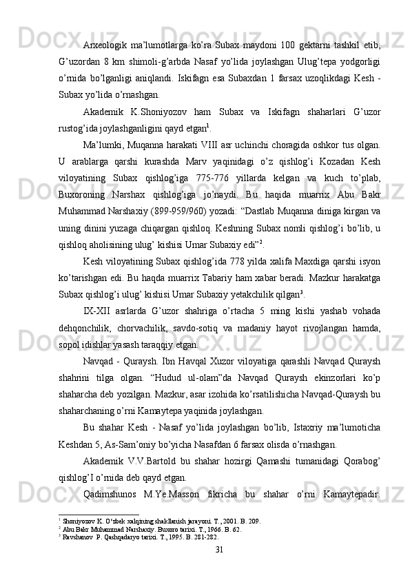 Arxeologik   ma’lumotlarga   ko’ra   Subax   maydoni   100   gektarni   tashkil   etib,
G’uzordan   8   km   shimoli-g’arbda   Nasaf   yo’lida   joylashgan   Ulug’tepa   yodgorligi
o’rnida   bo’lganligi   aniqlandi.   Iskifagn  esa   Subaxdan   1   farsax   uzoqlikdagi   Kesh   -
Subax yo’lida o’rnashgan. 
Akademik   K.Shoniyozov   ham   Subax   va   Iskifagn   shaharlari   G’uzor
rustog’ida joylashganligini qayd etgan 1
. 
Ma’lumki, Muqanna harakati VIII asr uchinchi choragida oshkor tus olgan.
U   arablarga   qarshi   kurashda   Marv   yaqinidagi   o’z   qishlog’i   Kozadan   Kesh
viloyatining   Subax   qishlog’iga   775-776   yillarda   kelgan   va   kuch   to’plab,
Buxoroning   Narshax   qishlog’iga   jo’naydi.   Bu   haqida   muarrix   Abu   Bakr
Muhammad Narshaxiy (899-959/960) yozadi: “Dastlab Muqanna diniga kirgan va
uning dinini yuzaga chiqargan qishloq. Keshning Subax nomli  qishlog’i bo’lib, u
qishloq aholisining ulug’ kishisi Umar Subaxiy edi” 2
. 
Kesh viloyatining Subax qishlog’ida 778 yilda xalifa Maxdiga qarshi isyon
ko’tarishgan edi. Bu haqda muarrix Tabariy ham xabar beradi. Mazkur  harakatga
Subax qishlog’i ulug’ kishisi Umar Subaxiy yetakchilik qilgan 3
. 
IX-XII   asrlarda   G’uzor   shahriga   o’rtacha   5   ming   kishi   yashab   vohada
dehqonchilik,   chorvachilik,   savdo-sotiq   va   madaniy   hayot   rivojlangan   hamda,
sopol idishlar yasash taraqqiy etgan.
Navqad   -   Quraysh.   Ibn   Havqal   Xuzor   viloyatiga   qarashli   Navqad   Quraysh
shahrini   tilga   olgan.   “Hudud   ul-olam”da   Navqad   Quraysh   ekinzorlari   ko’p
shaharcha deb yozilgan. Mazkur, asar izohida ko’rsatilishicha Navqad-Quraysh bu
shaharchaning o’rni Kamaytepa yaqinida joylashgan.
Bu   shahar   Kesh   -   Nasaf   yo’lida   joylashgan   bo’lib,   Istaxriy   ma’lumoticha
Keshdan 5, As-Sam’oniy bo’yicha Nasafdan 6 farsax olisda o’rnashgan.
Akademik   V.V.Bartold   bu   shahar   hozirgi   Qamashi   tumanidagi   Qorabog’
qishlog’I o’rnida deb qayd etgan. 
Qadimshunos   M.Ye.Masson   fikricha   bu   shahar   o’rni   Kamaytepadir.
1
  Shoniyozov K. O‘zbek xalqining shakllanish jarayoni. T., 2001. B. 209.
2
  Abu Bakr Muhammad Narshaxiy. Buxoro tarixi. T., 1966. B. 62.
3
  Ravshanov  P. Qashqadaryo tarixi. T., 1995. B. 281-282.
31
