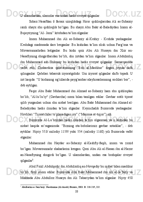 U ulamolardan, ulamolar esa undan hadis rivoyat qilganlar.
Subax   Nasafdan   6   farsax   uzoqlikdagi   Hiror   qishloqlaridan   Ali   as-Subaxiy
ismli   shayx   shu   qishloqlik   bo’lgan.   Bu   shayx   Abu   Bakr   al-Baladiydan   Imom   al -
Bujayriyning “Al- Jomi” kitobidan ta’lim olganlar.
Imom   Muhammad   ibn   Ali   as-Subaxiy   al-Keshiy   -   Keshda   yashaganlar.
Keshdagi   madrasada   dars   berganlar.   Bu   kishidan   ta’lim   olish   uchun   Farg’ona   va
Movarounnahrdan   kelganlar.   Bu   kishi   qozi   Abu   Ali   Husayn   ibn   Xizr   an-
Nasafiyning   shogirdlaridan   bo’lib,   shu   zotdan   ta’lim   olganlar.   Imom   Abdulxoliq
ibn   Muhammad   ash-Shikoniy   bu   kishidan   hadis   rivoyat   qilganlar.   Samarqandda
vafot   etib,   Chokardiza   qabristonining   “Bob   al-Mashhur”   degan   joyida   dafn
qilinganlar.  Qabrlari   tabarruk  ziyoratgohdir.  Uni  ziyorat  qilganlar   shifo  topadi.  U
zot haqida: “U kishining og’izlarida payg’ambar alayhissalomning sochlari bor”, -
deb aytilgan.   
Faqix   Abu   Bakr   Muhammad   ibn   Ahmad   as-Subaxiy   ham   shu   qishloqdan
bo’lib,   “Al-lu’lu’iy"   (Gavharcha)   nomi   bilan   tanilgan   edilar.   Gavhar   sotib   tijorat
qilib  yurganlari   uchun  shu   nisbat  berilgan.  Abu  Bakr  Muhammad   ibn  Ahmad  al-
Baladiydan   hadis   ilmidan   ta’lim   olganlar.   Keyinchalik   Buxoroda   yashaganlar.
Hovlilari “Tijoratchilar to’planadigan joy” (“Majmua at-tujjor”) edi.
Buxoroda   Al-Lu’luyidan   hadis   ilmidan   ta’lim   olganman   va   u   kishidan   bu
nisbat   haqida   so’raganimda:   “Bizning   ota-bobolarimiz   gavhar   sotadilar”,   -   deb
aytdilar.   Hijriy   553/   milodiy   1159/   yoki   554   (milodiy   1160)   yili   Buxoroda   vafot
etganlar.
Muhammad   ibn   Haydar   as-Subaxiy   al-Kashfiy-faqih,   imom   va   zoxid
bo’lgan. Movarounnahr  shaharlarini  kezgan. Qozi  Abu Ali  al-Hasan ibn al-Hazor
an- Nasafiyning   shogirdi   bo’lgan.   U   ulamolardan,   undan   esa   boshqalar   rivoyat
qilganlar 1
.
Abul Fozil Abdulqodir ibn Abdulxoliq an-Novqadiy bu nisbat bilan mashhur
bo’lib,   fozil   imom   edilar.   Buxoroda   Abu   Bakr   Muhammad   ibn   Ali   al-Ja’fariy   va
Makkada   Abu   Abdullox   Husayn   ibn   Ali   Tabariydan   ta’lim   olganlar.   Hijriy   450
1
  Abulkarim as-Sam‘oniy. Nasabnoma (Al-Ansob) Buxoro, 2003. B. 218-219, 232.
33