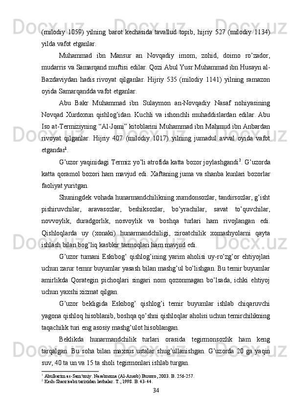 (milodiy   1059)   yilning   barot   kechasida   tavallud   topib,   hijriy   527   (milodiy   1134)
yilda vafot etganlar.
Muhammad   ibn   Mansur   an   Novqadiy   imom,   zohid,   doimo   ro’zador,
mudarris va Samarqand muftisi edilar. Qozi Abul Yusr Muhammad ibn Husayn al-
Bazdaviydan   hadis   rivoyat   qilganlar.   Hijriy   535   (milodiy   1141)   yilning   ramazon
oyida Samarqandda vafot etganlar.
Abu   Bakr   Muhammad   ibn   Sulaymon   an-Novqadiy   Nasaf   nohiyasining
Novqad   Xurdoxun   qishlog’idan.   Kuchli   va   ishonchli   muhaddislardan   edilar.   Abu
Iso at-Termiziyning “Al-Jomi” kitoblarini Muhammad ibn Mahmud ibn Anbardan
rivoyat   qilganlar.   Hijriy   407   (milodiy   1017)   yilning   jumadul   avval   oyida   vafot
etgandar 1
. 
G’uzor yaqinidagi Termiz yo’li atrofida katta bozor joylashgandi 2
. G’uzorda
katta qoramol bozori ham mavjud edi. Xaftaning juma va shanba kunlari bozorlar
faoliyat yuritgan. 
Shuningdek vohada hunarmandchilikning xumdonsozlar, tandirsozlar, g’isht
pishiruvchilar,   aravasozlar,   beshiksozlar,   bo’yrachilar,   savat   to’quvchilar,
novvoylik,   duradgorlik,   nosvoylik   va   boshqa   turlari   ham   rivojlangan   edi.
Qishloqlarda   uy   (xonaki)   hunarmandchiligi,   ziroatchilik   xomashyolarni   qayta
ishlash bilan bog’liq kasb kir tarmoqlari ham mavjud edi.
G’uzor   tumani   Eskibog’   qishlog’ining   yarim   aholisi   uy-ro’zg’or   ehtiyojlari
uchun zarur temnr buyumlar yasash bilan mashg’ul bo’lishgan. Bu temir buyumlar
amirlikda   Qorategin   pichoqlari   singari   nom   qozonmagan   bo’lsada,   ichki   ehtiyoj
uchun yaxshi xizmat qilgan.
G’uzor   bekligida   Eskibog’   qishlog’i   temir   buyumlar   ishlab   chiqaruvchi
yagona qishloq hisoblanib, boshqa qo’shni qishloqlar aholisi uchun temirchilikning
taqachilik turi eng asosiy mashg’ulot hisoblangan.
Beklikda   hunarmandchilik   turlari   orasida   tegirmonsozlik   ham   keng
tarqalgan.   Bu   soha   bilan   maxsus   ustalar   shug’ullanishgan.   G’uzorda   20   ga   yaqin
suv, 40 ta un va 15 ta sholi tegirmonlari ishlab turgan.
1
  Abulkarim as-Sam‘oniy.  Nasabnoma (Al-Ansob) Buxoro, 2003. B. 256-257.
2
  Kesh-Shaxrisabz tarixidan lavhalar. T., 1998. B. 43-44.
34 