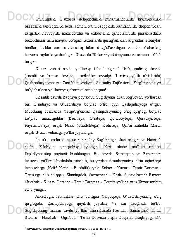 Shuningdek,   G’uzorda   dehqonchilik,   hunarmandchilik,   kiyim-kechak,
bazzozlik, sandiqchilik, beda, somon, o’tin, baqqoklik, kashtachilik, chopon tikish,
zargarlik,   novvoylik,   maxsido’zlik   va   etikdo’zlik,   qandolatchilik,   parrandachilik
bozorchalari ham mavjud bo’lgan. Bozorlarda qoshg’arliklar, afg’onlar, eroniylar,
hindlar,   turklar   xam   savdo-sotiq   bilan   shug’ullanishgan   va   ular   shahardagi
karvonsaroylarda yashashgan. G’uzorda 20 dan ziyod choyxona va oshxona ishlab
turgan.
G’uzor   vohasi   savdo   yo’llariga   to’xtaladigan   bo’lsak,   qadimgi   davrda
(eneolit   va   bronza   davrida   -   miloddan   avvalgi   II   ming   yillik   o’rtalarida)
Qashqadaryo vohasy - Zarafshon vodiysi - Shimoliy Tojikiston – Farg’ona vodiysi
bo’ylab aloqa yo’llarinyng ahamixti ortib borgan 1
. 
Ilk antik davrda Baqtriya poytaxtini Sug’diyona bilan bog’lovchi yo’llardan
biri   O’radaryo   va   G’uzordaryo   bo’ylab   o’tib,   quyi   Qashqadaryoga   o’tgan.
Milodning   boshlarida   Yerqo’rg’ondan   Qashqadaryoning   o’ng   qirg’ogi   bo’ylab
ko’plab   manzilgohlar   (Boshtepa,   O’ratepa,   Qo’ziboytepa,   Qorabayirtepa,
Payshanbatepa)   orqali   Nasaf   (Shulluktepa),   Kofirtepa,   Qal’ai   Zahokki   Maron
orqali G’uzor vohasiga yo’llar joylashgan.
Ilk   o’rta   asrlarda,   xususan   janubiy   Sug’dning   nufuzi   oshgan   va   Naxshab
shahri   Eftaliylar   qarorgohiga   aylangan.   Kesh   shahri   ma’lum   muddat
Sug’diyonaning   poytaxti   hisoblangan.   Bu   davrda   Samarqand   va   Buxorodan
keluvchi   yo’llar   Naxshabda   tutashib,   bu   yerdan   Amudaryoning   o’rta   oqimidagi
kechuvlarga   (Kelif,   Kerki   -   Burdalik),   yoki   Subax   -   Xuzor   -   Temir   Darvoza   -
Termizga   olib   chiqqan.   Shuningdek,   Samarqand   -   Kesh-   Subax   hamda   Buxoro
Naxshab  - Subax-  Oqrabot  - Temir  Darvoza -  Termiz yo’lida xam  Xuzor  muhim
rol o’ynagan.
Arxeologik   izlanishlar   olib   borilgan   Yalpoqtepa   G’uzordaryoning   o’ng
qirg’ogida,   Qashqadaryoga   quyilish   joyidan   7-8   km   uzoqlikda   bo’lib,
Sug’diyoning   muhim   savdo   yo’llari   chorrahasida   Keshdan   Samarqand   hamda
Buxoro   -   Naxshab   -   Oqrabod   -   Temir   Darvoza   orqali   chiqishib   Baqtriyaga   olib
1
  Mavlonov U. Markaziy Osiyoning qadimgi yo‘llari. T.,: 2008. B. 48-49.
35