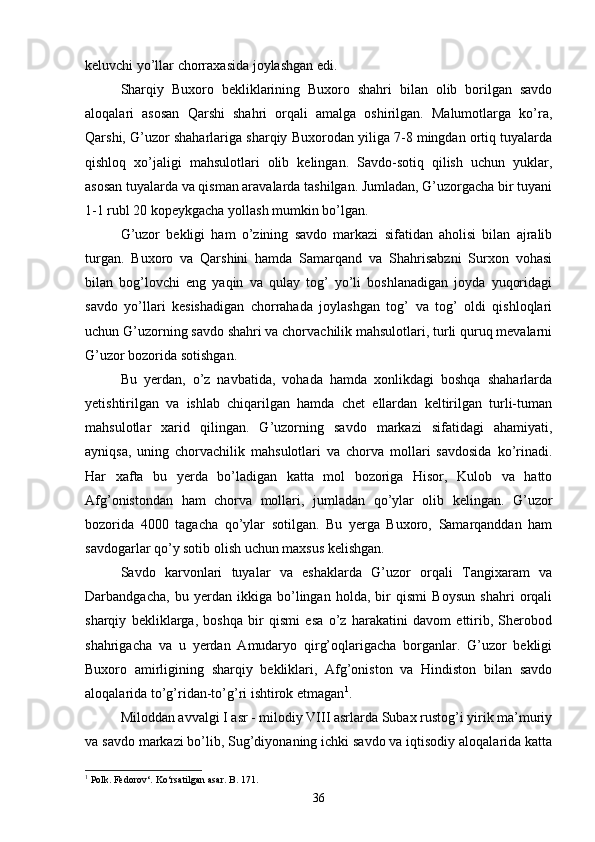 keluvchi yo’llar chorraxasida joylashgan edi.
Sharqiy   Buxoro   bekliklarining   Buxoro   shahri   bilan   olib   borilgan   savdo
aloqalari   asosan   Qarshi   shahri   orqali   amalga   oshirilgan.   Malumotlarga   ko’ra,
Qarshi, G’uzor shaharlariga sharqiy Buxorodan yiliga 7-8 mingdan ortiq tuyalarda
qishloq   xo’jaligi   mahsulotlari   olib   kelingan.   Savdo-sotiq   qilish   uchun   yuklar,
asosan tuyalarda va qisman aravalarda tashilgan. Jumladan, G’uzorgacha bir tuyani
1-1 rubl 20 kopeykgacha yollash mumkin bo’lgan.
G’uzor   bekligi   ham   o’zining   savdo   markazi   sifatidan   aholisi   bilan   ajralib
turgan.   Buxoro   va   Qarshini   hamda   Samarqand   va   Shahrisabzni   Surxon   vohasi
bilan   bog’lovchi   eng   yaqin   va   qulay   tog’   yo’li   boshlanadigan   joyda   yuqoridagi
savdo   yo’llari   kesishadigan   chorrahada   joylashgan   tog’   va   tog’   oldi   qishloqlari
uchun G’uzorning savdo shahri va chorvachilik mahsulotlari, turli quruq mevalarni
G’uzor bozorida sotishgan.
Bu   yerdan,   o’z   navbatida,   vohada   hamda   xonlikdagi   boshqa   shaharlarda
yetishtirilgan   va   ishlab   chiqarilgan   hamda   chet   ellardan   keltirilgan   turli-tuman
mahsulotlar   xarid   qilingan.   G’uzorning   savdo   markazi   sifatidagi   ahamiyati,
ayniqsa,   uning   chorvachilik   mahsulotlari   va   chorva   mollari   savdosida   ko’rinadi.
Har   xafta   bu   yerda   bo’ladigan   katta   mol   bozoriga   Hisor,   Kulob   va   hatto
Afg’onistondan   ham   chorva   mollari,   jumladan   qo’ylar   olib   kelingan.   G’uzor
bozorida   4000   tagacha   qo’ylar   sotilgan.   Bu   yerga   Buxoro,   Samarqanddan   ham
savdogarlar qo’y sotib olish uchun maxsus kelishgan.
Savdo   karvonlari   tuyalar   va   eshaklarda   G’uzor   orqali   Tangixaram   va
Darbandgacha,   bu   yerdan   ikkiga   bo’lingan   holda,   bir   qismi   Boysun   shahri   orqali
sharqiy   bekliklarga,   boshqa   bir   qismi   esa   o’z   harakatini   davom   ettirib,   Sherobod
shahrigacha   va   u   yerdan   Amudaryo   qirg’oqlarigacha   borganlar.   G’uzor   bekligi
Buxoro   amirligining   sharqiy   bekliklari,   Afg’oniston   va   Hindiston   bilan   savdo
aloqalarida to’g’ridan-to’g’ri ishtirok etmagan 1
. 
Miloddan avvalgi I asr - milodiy VIII asrlarda Subax rustog’i yirik ma’muriy
va savdo markazi bo’lib, Sug’diyonaning ichki savdo va iqtisodiy aloqalarida katta
1
  Polk. Fedorov‘. Ko‘rsatilgan asar. B . 171.
36