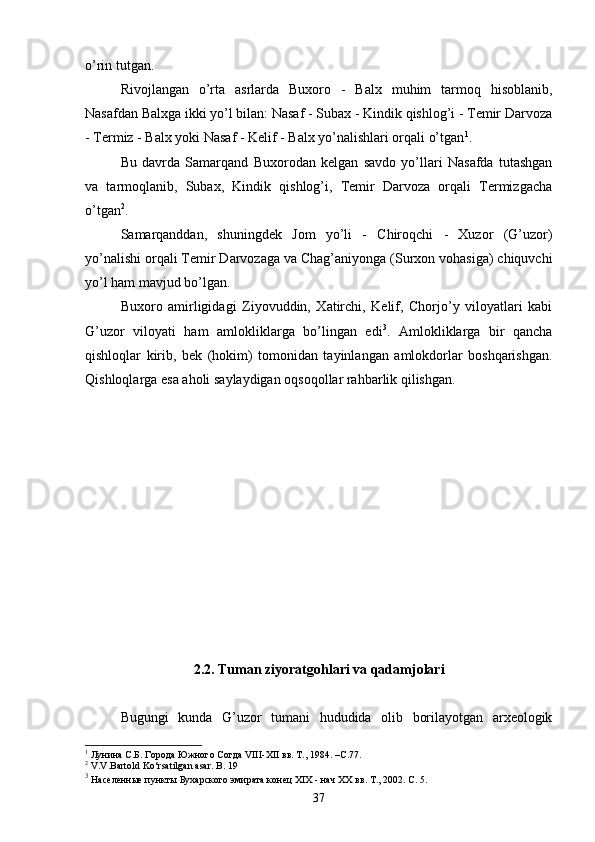 o’rin tutgan.
Rivojlangan   o’rta   asrlarda   Buxoro   -   Balx   muhim   tarmoq   hisoblanib,
Nasafdan Balxga ikki yo’l bilan: Nasaf - Subax - Kindik qishlog’i - Temir Darvoza
- Termiz - Balx yoki Nasaf - Kelif - Balx yo’nalishlari orqali o’tgan 1
. 
Bu   davrda   Samarqand   Buxorodan   kelgan   savdo   yo’llari   Nasafda   tutashgan
va   tarmoqlanib,   Subax,   Kindik   qishlog’i,   Temir   Darvoza   orqali   Termizgacha
o’tgan 2
. 
Samarqanddan,   shuningdek   Jom   yo’li   -   Chiroqchi   -   Xuzor   (G’uzor)
yo’nalishi orqali Temir Darvozaga va Chag’aniyonga (Surxon vohasiga) chiquvchi
yo’l ham mavjud bo’lgan.
Buxoro   amirligidagi   Ziyovuddin,   Xatirchi,   Kelif,   Chorjo’y   viloyatlari   kabi
G’uzor   viloyati   ham   amlokliklarga   bo’lingan   edi 3
.   Amlokliklarga   bir   qancha
qishloqlar   kirib,   bek   (hokim)   tomonidan   tayinlangan   amlokdorlar   boshqarishgan.
Qishloqlarga esa aholi  saylaydigan oqsoqollar rahbarlik qilishgan. 
2 .2. Tuman ziyoratgohlari va qadamjolari
Bugungi   kunda   G’uzor   tumani   hududida   olib   borilayotgan   arxeologik
1
 Лунина С.Б. Города Южного Согда  VIII - XII  вв. Т., 1984. –С.77.
2
  V . V . Bartold   Ko ‘ rsatilgan   asar .  B . 19
3
  Населенные пункты Бухарского эмирата конец ХIX - нач ХХ вв. Т., 2002. С. 5.
37