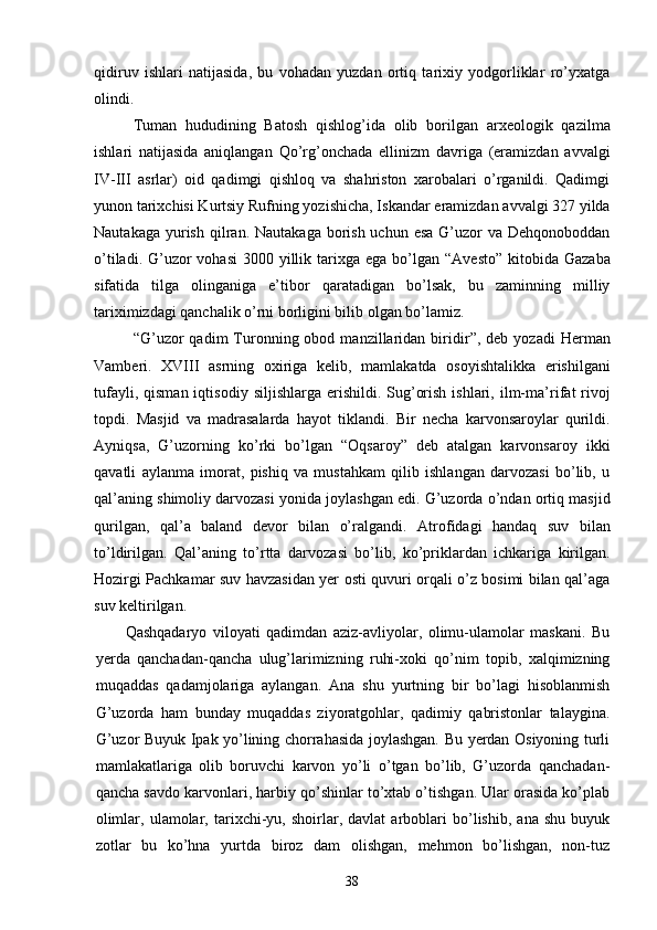 qidiruv   ishlari   natijasida,   bu   vohadan   yuzdan   ortiq   tarixiy   yodgorliklar   ro’yxatga
olindi. 
Tuman   hududining   Batosh   qishlog’ida   olib   borilgan   ar xeologik   qazilma
ishlari   natijasida   aniqlangan   Qo’rg’on chada   ellinizm   davriga   (eramizdan   avvalgi
IV-III   asrlar)   oid   qadimgi   qishloq   va   shahriston   xarobalari   o’rganildi.   Qadimgi
yunon tarixchisi Kurtsiy Rufning yozishicha, Is kandar eramizdan avvalgi 327 yilda
Nautakaga yurish qil ran. Nautakaga borish uchun esa  G’uzor  va Dehqonoboddan
o’tiladi. G’uzor  vohasi  3000 yillik tarixga  ega bo’lgan   “ Avesto ”   kitobida Gazaba
sifatida   tilga   olinganiga   e’ti bor   qaratadigan   bo’lsak,   bu   zaminning   milliy
tariximizdagi qanchalik o’rni borligini bilib olgan bo’lamiz.
“ G’ uzor   qadim   Turonning  obod  manzillaridan  biridir ” ,  deb  yozadi  Herman
Vamberi.   XVIII   asrning   oxiriga   kelib,   mam lakatda   osoyishtalikka   erishilgani
tufayli,  qisman  iqti sodiy  siljishlarga  erishildi.  Sug’orish  ishlari,  ilm-ma’ rifat  rivoj
topdi.   Masjid   va   madrasalarda   hayot   tik landi.   Bir   necha   karvonsaroylar   qurildi.
Ayniqsa,   G’u zorning   ko’rki   bo’lgan   “Oqsaroy”   deb   atalgan   karvonsa roy   ikki
qavatli   aylanma   imorat,   pishiq   va   mustahkam   qilib   ishlangan   darvozasi   bo’lib,   u
qal’aning shimoliy darvozasi yonida joylashgan edi. G’uzorda o’ndan ortiq mas jid
qurilgan,   qal’a   baland   devor   bilan   o’ralgandi.   Atro fidagi   handaq   suv   bilan
to’ldirilgan.   Qal’aning   to’rtta   dar vozasi   bo’lib,   ko’priklardan   ichkariga   kirilgan.
Hozirgi Pachkamar suv havzasidan yer osti quvuri orqali o’z bosimi bilan qal’aga
suv keltirilgan.
Qashqadaryo   viloyati   qadimdan   aziz-avliyolar,   olimu-ulamolar   maskani.   Bu
yerda   qanchadan-qancha   ulug’larimizning   ruhi-xoki   qo’nim   topib,   xalqimizning
muqaddas   qadamjolariga   aylangan.   Ana   shu   yurtning   bir   bo’lagi   hisoblanmish
G’uzorda   ham   bunday   muqaddas   ziyoratgohlar,   qadimiy   qabristonlar   talaygina.
G’uzor Buyuk Ipak yo’lining chorrahasida joylashgan. Bu yerdan Osiyoning turli
mamlakatlariga   olib   boruvchi   karvon   yo’li   o’tgan   bo’lib,   G’uzorda   qanchadan-
qancha savdo karvonlari, harbiy qo’shinlar to’xtab o’tishgan. Ular orasida ko’plab
olimlar,   ulamolar,   tarixchi-yu,   shoirlar,   davlat   arboblari   bo’lishib,   ana   shu   buyuk
zotlar   bu   ko’hna   yurtda   biroz   dam   olishgan,   mehmon   bo’lishgan,   non-tuz
38
