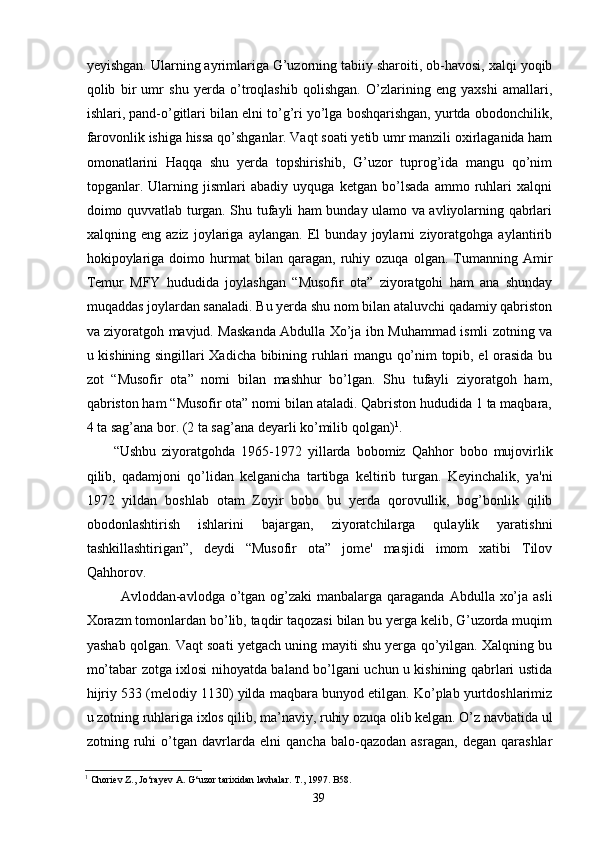 yeyishgan. Ularning ayrimlariga G’uzorning tabiiy sharoiti, ob-havosi, xalqi yoqib
qolib   bir   umr   shu   yerda   o’troqlashib   qolishgan.   O’zlarining   eng   yaxshi   amallari,
ishlari, pand-o’gitlari bilan elni to’g’ri yo’lga boshqarishgan, yurtda obodonchilik,
farovonlik ishiga hissa qo’shganlar. Vaqt soati yetib umr manzili oxirlaganida ham
omonatlarini   Haqqa   shu   yerda   topshirishib,   G’uzor   tuprog’ida   mangu   qo’nim
topganlar.   Ularning   jismlari   abadiy   uyquga   ketgan   bo’lsada   ammo   ruhlari   xalqni
doimo quvvatlab turgan. Shu tufayli ham bunday ulamo va avliyolarning qabrlari
xalqning   eng   aziz   joylariga   aylangan.   El   bunday   joylarni   ziyoratgohga   aylantirib
hokipoylariga   doimo  hurmat   bilan   qaragan,  ruhiy  ozuqa   olgan.   Tumanning   Amir
Temur   MFY   hududida   joylashgan   “Musofir   ota”   ziyoratgohi   ham   ana   shunday
muqaddas joylardan sanaladi. Bu yerda shu nom bilan ataluvchi qadamiy qabriston
va ziyoratgoh mavjud. Maskanda Abdulla Xo’ja ibn Muhammad ismli zotning va
u kishining singillari Xadicha bibining ruhlari mangu qo’nim topib, el orasida bu
zot   “Musofir   ota”   nomi   bilan   mashhur   bo’lgan.   Shu   tufayli   ziyoratgoh   ham,
qabriston ham “Musofir ota” nomi bilan ataladi. Qabriston hududida 1 ta maqbara,
4 ta sag’ana bor. (2 ta sag’ana deyarli ko’milib qolgan) 1
.
“Ushbu   ziyoratgohda   1965-1972   yillarda   bobomiz   Qahhor   bobo   mujovirlik
qilib,   qadamjoni   qo’lidan   kelganicha   tartibga   keltirib   turgan.   Keyinchalik,   ya'ni
1972   yildan   boshlab   otam   Zoyir   bobo   bu   yerda   qorovullik,   bog’bonlik   qilib
obodonlashtirish   ishlarini   bajargan,   ziyoratchilarga   qulaylik   yaratishni
tashkillashtirigan”,   deydi   “Musofir   ota”   jome'   masjidi   imom   xatibi   Tilov
Qahhorov.
Avloddan-avlodga o’tgan og’zaki  manbalarga qaraganda  Abdulla xo’ja asli
Xorazm tomonlardan bo’lib, taqdir taqozasi bilan bu yerga kelib, G’uzorda muqim
yashab qolgan. Vaqt soati yetgach uning mayiti shu yerga qo’yilgan. Xalqning bu
mo’tabar zotga ixlosi nihoyatda baland bo’lgani uchun u kishining qabrlari ustida
hijriy 533 (melodiy 1130) yilda maqbara bunyod etilgan. Ko’plab yurtdoshlarimiz
u zotning ruhlariga ixlos qilib, ma’naviy, ruhiy ozuqa olib kelgan. O’z navbatida ul
zotning   ruhi   o’tgan   davrlarda   elni   qancha   balo-qazodan   asragan,   degan   qarashlar
1
 Choriev Z., Jo‘rayev A. G‘uzor tarixidan lavhalar. T., 1997. B58.
39
