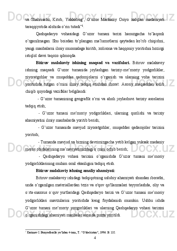 va   Shahrisabz,   Kitob,   Yakkabog’,   G’uzor   Markaziy   Osiyo   xalqlari   madaniyati
taraqqiyotida alohida o’rin tutadi” 1
.
Qashqadaryo   vohasidagi   G’uzor   tumani   tarixi   hanuzgacha   to’laqonli
o’rganilmagan.   Shu   boisdan   to’plangan   ma’lumotlarni   qaytadan   ko’rib   chiqishni,
yangi manbalarni ilmiy muomalaga kiritib, xolisona va haqqoniy yoritishni hozirgi
istiqlol davri taqozo qilmoqda.
Bitiruv   malakaviy   ishining   maqsad   va   vazifalari.   Bitiruv   malakaviy
ishning   maqsadi   G’uzor   tumanida   joylashgan   tarixiy-me’moriy   yodgorliklar,
ziyoratgohlar   va   muqaddas   qadomjolarni   o’rganish   va   ularning   voha   tarixini
yoritishda   tutgan   o’rnini   ilmiy   tadqiq   etishdan   iborat.   Asosiy   maqsaddan   kelib
chiqib quyodagi vazifalar belgilandi: 
  -   G’uzor   tumanining   geografik   o’rni   va   aholi   joylashuvi   tarixiy   asoslarini
tadqiq etish;  
  -   G’uzor   tumani   me’moriy   yodgorliklari,   ularning   qurilishi   va   tarixiy
ahamiyatini ilmiy manbalarda yoritib berish;
  -   G’uzor   tumanida   mavjud   ziyoratgohlar,   muqaddas   qadamjolar   tarixini
yoritish;
- Tumanda mavjud va bizning davrimizgacha yetib kelgan yuksak madaniy
meros obidalarining ma’naviyatimizdagi o`rnini ochib berish; 
  -   Qashqadaryo   vohasi   tarixini   o’rganishda   G’uzor   tumani   me’moriy
yodgorliklarining muhim omil ekanligini tadqiq etish.
Bitiruv malakaviy ishning amaliy ahamiyati:
Bitiruv malakaviy ishidagi tadqiqotning uslubiy ahamiyati shundan iboratki,
unda o’rganilgan materiallardan tezis va o'quv qo'llanmalari tayyorlashda, oliy va
o`rta-maxsus   o`quv   yurtlaridagi   Qashqadaryo   tarixi   va   G’uzor   tumani   me’moriy
yodgorliklari   mavzularini   yoritishda   keng   foydalanish   mumkin.   Ushbu   ishda
G’uzor   tumani   me’moriy   yozgorliklari   va   ularning   Qashqadaryo   vohasi   tarixini
o’rganishdagi ahamiyati manbalar asosida puxta yoritildi.
1
 Karimov I. Bunyodkorlik yo‘lidan 4-tom, T.: "O‘zbekiston", 1996.  B. 132.
4