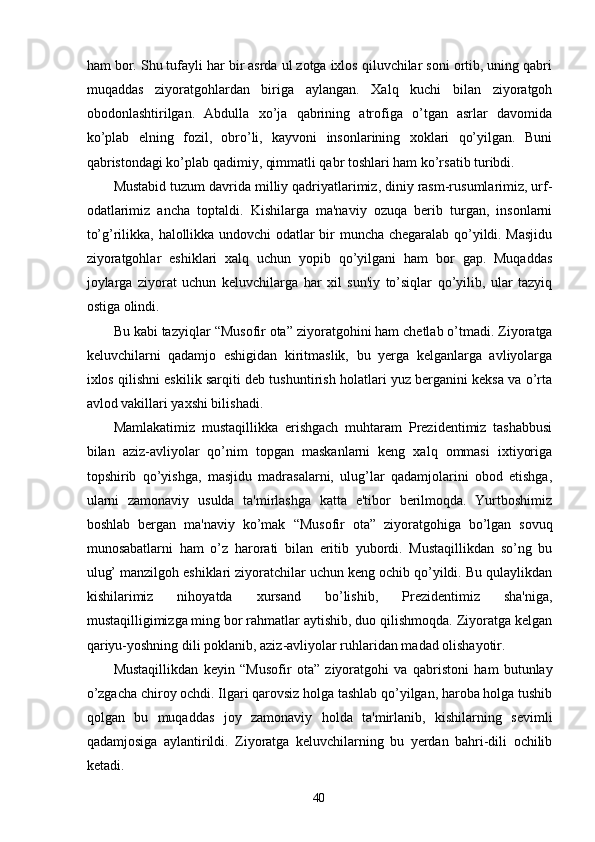 ham bor. Shu tufayli har bir asrda ul zotga ixlos qiluvchilar soni ortib, uning qabri
muqaddas   ziyoratgohlardan   biriga   aylangan.   Xalq   kuchi   bilan   ziyoratgoh
obodonlashtirilgan.   Abdulla   xo’ja   qabrining   atrofiga   o’tgan   asrlar   davomida
ko’plab   elning   fozil,   obro’li,   kayvoni   insonlarining   xoklari   qo’yilgan.   Buni
qabristondagi ko’plab qadimiy, qimmatli qabr toshlari ham ko’rsatib turibdi.
Mustabid tuzum davrida milliy qadriyatlarimiz, diniy rasm-rusumlarimiz, urf-
odatlarimiz   ancha   toptaldi.   Kishilarga   ma'naviy   ozuqa   berib   turgan,   insonlarni
to’g’rilikka, halollikka undovchi odatlar bir muncha chegaralab qo’yildi. Masjidu
ziyoratgohlar   eshiklari   xalq   uchun   yopib   qo’yilgani   ham   bor   gap.   Muqaddas
joylarga   ziyorat   uchun   keluvchilarga   har   xil   sun'iy   to’siqlar   qo’yilib,   ular   tazyiq
ostiga olindi.
Bu kabi tazyiqlar  “ Musofir ota ”  ziyoratgohini ham chetlab o’tmadi. Ziyoratga
keluvchilarni   qadamjo   eshigidan   kiritmaslik,   bu   yerga   kelganlarga   avliyolarga
ixlos qilishni eskilik sarqiti deb tushuntirish holatlari yuz berganini keksa va o’rta
avlod vakillari yaxshi bilishadi.
Mamlakatimiz   mustaqillikka   erishgach   muhtaram   Prezidentimiz   tashabbusi
bilan   aziz-avliyolar   qo’nim   topgan   maskanlarni   keng   xalq   ommasi   ixtiyoriga
topshirib   qo’yishga,   masjidu   madrasalarni,   ulug’lar   qadamjolarini   obod   etishga,
ularni   zamonaviy   usulda   ta'mirlashga   katta   e'tibor   berilmoqda.   Yurtboshimiz
boshlab   bergan   ma'naviy   ko’mak   “ Musofir   ota ”   ziyoratgohiga   bo’lgan   sovuq
munosabatlarni   ham   o’z   harorati   bilan   eritib   yubordi.   Mustaqillikdan   so’ng   bu
ulug’ manzilgoh eshiklari ziyoratchilar uchun keng ochib qo’yildi. Bu qulaylikdan
kishilarimiz   nihoyatda   xursand   bo’lishib,   Prezidentimiz   sha'niga,
mustaqilligimizga ming bor rahmatlar aytishib, duo qilishmoqda. Ziyoratga kelgan
qariyu-yoshning dili poklanib, aziz-avliyolar ruhlaridan madad olishayotir.
Mustaqillikdan   keyin   “ Musofir   ota ”   ziyoratgohi   va   qabristoni   ham   butunlay
o’zgacha chiroy ochdi. Ilgari qarovsiz holga tashlab qo’yilgan, haroba holga tushib
qolgan   bu   muqaddas   joy   zamonaviy   holda   ta'mirlanib,   kishilarning   sevimli
qadamjosiga   aylantirildi.   Ziyoratga   keluvchilarning   bu   yerdan   bahri-dili   ochilib
ketadi.
40