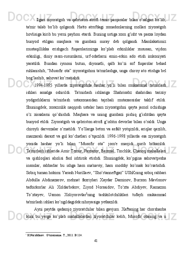Ilgari   ziyoratgoh   va   qabriston   atrofi   temir   panjaralar   bilan   o’ralgan   bo’lib,
ta'mir   talab   bo’lib   qolgandi.   Hatto   atrofdagi   xonadonlarning   mollari   ziyoratgoh
hovlisiga kirib bu yerni payhon etardi. Buning ustiga xom g’isht va pasxa loydan
bunyod   etilgan   maqbara   va   gumbazi   nuray   deb   qolgandi.   Mamlakatimiz
mustaqillikka   erishgach   fuqarolarimizga   ko’plab   erkinliklar   xususan,   vijdon
erkinligi,   diniy   rasm-rusumlarni,   urf-odatlarni   emin-erkin   ado   etish   imkoniyati
yaratildi.   Bundan   iymoni   butun,   diyonatli,   qalb   ko’zi   sof   fuqarolar   behad
ruhlanishib,   “ Musofir ota ”   ziyoratgohini ta'mirlashga, unga chiroy ato etishga bel
bog’lashib, sahovat ko’rsatishdi.
1994-1995   yillarda   ziyoratgohda   hashar   yo’li   bilan   mukammal   ta'mirlash
ishlari   amalga   oshirildi.   Ta'mirlash   ishlariga   Shahrisabz   shahridan   tarixiy
yodgorliklarni   ta'mirlash   ustaxonasidan   tajribali   mutaxassislar   taklif   etildi.
Shuningdek,   xorazmlik   naqqosh   ustalar   ham   ziyoratgohni   qayta   jamol   ochishiga
o’z   xissalarni   qo’shishdi.   Maqbara   va   uning   gumbazi   pishiq   g’ishtdan   qayta
bunyod etildi. Ziyoratgoh va qabriston atrofi g’ishtin devorlar bilan o’raldi. Unga
chiroyli  darvozalar  o’rnatildi. Yo’llarga beton  va asfalt  yotqizildi, ariqlar  qazilib,
manzarali   daraxt   va   gul   ko’chatlari   o’tqazildi.   1996-1998   yillarda   esa   ziyoratgoh
yonida   hashar   yo’li   bilan   “ Musofir   ota ”   jom'e   masjidi   qurib   bitkazildi.
Ta'mirlash ishlarida Amir Temur, Paxtazor, Baxmal, Tinchlik, Chanoq mahallalari
va   qishloqlari   aholisi   faol   ishtirok   etishdi.   Shuningdek,   ko’pgina   sahovatpesha
insonlar,   rahbarlar   bu   ishga   ham   ma'naviy,   ham   moddiy   ko’mak   ko’rsatishdi.
Sobiq tuman hokimi Yarash Nurillaev,  “ Sho’rtanneftgaz ”  UShKning sobiq rahbari
Abdulla   Abdinazarov,   mehnat   faxriylari   Xaydar   Daminov,   Burxon   Mavlonov
tadbirkorlar   Ali   Xoldarbekov,   Ziyod   Norsaidov,   To’xta   Abdiyev,   Ramazon
To’xtayev,   Usmon   Xoliyorovlar 1
ning   tashkilotchiliklari   tufayli   mukammal
ta'mirlash ishlari ko’ngildagidek nihoyasiga yetkazildi.
Ayni   paytda   qadamjo   ziyoratchilar   bilan   gavjum.   Xaftaning   har   chorshanba
kuni   bu   yerga   ko’plab   mahallalardan   ziyoratchilar   kelib,   Musofir   otaning   va   u
1
 H.Nuriddinov.  G‘uzornoma. T., 2011. B 114.
41