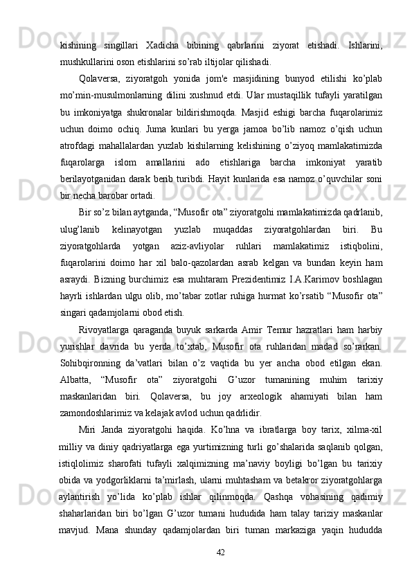 kishining   singillari   Xadicha   bibining   qabrlarini   ziyorat   etishadi.   Ishlarini,
mushkullarini oson etishlarini so’rab iltijolar qilishadi.
Qolaversa,   ziyoratgoh   yonida   jom'e   masjidining   bunyod   etilishi   ko’plab
mo’min-musulmonlarning   dilini   xushnud   etdi.   Ular   mustaqillik   tufayli   yaratilgan
bu   imkoniyatga   shukronalar   bildirishmoqda.   Masjid   eshigi   barcha   fuqarolarimiz
uchun   doimo   ochiq.   Juma   kunlari   bu   yerga   jamoa   bo’lib   namoz   o’qish   uchun
atrofdagi   mahallalardan   yuzlab   kishilarning   kelishining   o’ziyoq   mamlakatimizda
fuqarolarga   islom   amallarini   ado   etishlariga   barcha   imkoniyat   yaratib
berilayotganidan  darak  berib turibdi. Hayit  kunlarida esa  namoz  o’quvchilar  soni
bir necha barobar ortadi.
Bir so’z bilan aytganda,  “ Musofir ota ”  ziyoratgohi mamlakatimizda qadrlanib,
ulug’lanib   kelinayotgan   yuzlab   muqaddas   ziyoratgohlardan   biri.   Bu
ziyoratgohlarda   yotgan   aziz-avliyolar   ruhlari   mamlakatimiz   istiqbolini,
fuqarolarini   doimo   har   xil   balo-qazolardan   asrab   kelgan   va   bundan   keyin   ham
asraydi.   Bizning   burchimiz   esa   muhtaram   Prezidentimiz   I.A.Karimov   boshlagan
hayrli   ishlardan  ulgu olib, mo’tabar  zotlar  ruhiga  hurmat   ko’rsatib   “ Musofir  ota ”
singari qadamjolarni obod etish. 
Rivoyatlarga   qaraganda   buyuk   sarkarda   Amir   Temur   hazratlari   ham   harbiy
yurishlar   davrida   bu   yerda   to’xtab,   Musofir   ota   ruhlaridan   madad   so’rarkan.
Sohibqironning   da’vatlari   bilan   o’z   vaqtida   bu   yer   ancha   obod   etilgan   ekan.
Albatta,   “ Musofir   ota ”   ziyoratgohi   G’uzor   tumanining   muhim   tarixiy
maskanlaridan   biri.   Qolaversa,   bu   joy   arxeologik   ahamiyati   bilan   ham
zamondoshlarimiz va kelajak avlod uchun qadrlidir. 
Miri   Janda   ziyoratgohi   haqida.   Ko’hna   va   ibratlarga   boy   tarix,   xilma-xil
milliy   va   diniy   qadriyatlarga   ega   yurtimizning   turli   go’shalarida   saqlanib   qolgan,
istiqlolimiz   sharofati   tufayli   xalqimizning   ma’naviy   boyligi   bo’lgan   bu   tarixiy
obida va yodgorliklarni ta’mirlash, ularni muhtasham va betakror ziyoratgohlarga
aylantirish   yo’lida   ko’plab   ishlar   qilinmoqda.   Qashqa   vohasining   qadimiy
shaharlaridan   biri   bo’lgan   G’uzor   tumani   hududida   ham   talay   tariziy   maskanlar
mavjud.   Mana   shunday   qadamjolardan   biri   tuman   markaziga   yaqin   hududda
42