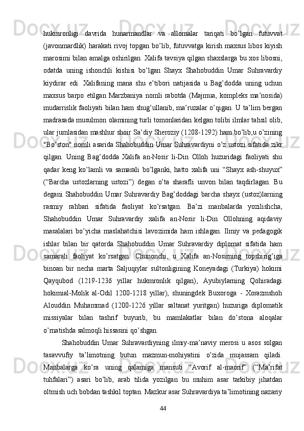 hukmronligi   davrida   hunarmandlar   va   allomalar   tariqati   bo’lgan   futuvvat
(javonmardlik) harakati rivoj topgan bo’lib, futuvvatga kirish maxsus libos kiyish
marosimi bilan amalga oshirilgan. Xalifa tavsiya qilgan shaxslarga bu xos libosni,
odatda   uning   ishonchli   kishisi   bo’lgan   Shayx   Shahobuddin   Umar   Suhravardiy
kiydirar   edi.   Xalifaning   mana   shu   e’tibori   natijasida   u   Bag’dodda   uning   uchun
maxsus   barpo   etilgan   Marzbaniya   nomli   rabotda   (Majmua,   kompleks   ma’nosida)
mudarrislik faoliyati bilan ham shug’ullanib, ma’ruzalar o’qigan. U ta’lim bergan
madrasada musulmon olamining turli tomonlaridan kelgan tolibi ilmlar tahsil olib,
ular jumlasidan mashhur shoir Sa’diy Sheroziy (1208-1292) ham bo’lib,u o’zining
"Bo’ston" nomli asarida Shahobuddin Umar Suhravardiyni o’z ustozi sifatida zikr
qilgan.   Uning   Bag’dodda   Xalifa   an-Nosir   li-Din   Olloh   huzuridagi   faoliyati   shu
qadar   keng   ko’lamli   va   samarali   bo’lganki,   hatto   xalifa   uni   “ Shayx   ash-shuyux ”
( “ Barcha   ustozlarning   ustozi ” )   degan   o’ta   sharafli   unvon   bilan   taqdirlagan.   Bu
degani   Shahobuddin   Umar   Suhravardiy   Bag’doddagi   barcha   shayx   (ustoz)larning
rasmiy   rahbari   sifatida   faoliyat   ko’rsatgan.   Ba’zi   manbalarda   yozilishcha,
Shahobuddin   Umar   Suhravardiy   xalifa   an-Nosir   li-Din   Ollohning   aqidaviy
masalalari   bo’yicha   maslahatchisi   lavo zimida   ham   ishlagan.   Ilmiy   va   pedagogik
ishlar   bilan   bir   qatorda   Shahobuddin   Umar   Suhravardiy   diplomat   sifatida   ham
samarali   faoliyat   ko’rsatgan.   Chunonchi,   u   Xalifa   an-Nosirning   topshi rig’iga
binoan   bir   necha   marta   Saljuqiylar   sultonligining   Koneyadagi   (Turkiya)   hokimi
Qayqubod   (1219-1236   yillar   hukmronlik   qilgan),   Ayubiylarning   Qohiradagi
hokimial-Molik   al-Odil   1200-1218   yillar),   shuningdek   Buxoroga   -   Xorazmshoh
Alouddin   Muhammad   (1200-1226   yillar   sal tanat   yuritgan)   huzuriga   diplomatik
missiyalar   bilan   tashrif   buyurib,   bu   mamlakatlar   bilan   do’s tona   aloqalar
o’rnatishda salmoqli hissasini qo’shgan.
Shahobuddin   Umar   Suhravardiyning   ilmiy-ma’naviy   merosi   u   asos   solgan
tasavvufiy   ta’limotning   butun   mazmun-mohiyatini   o’zida   mujassam   qiladi.
Manbalarga   ko’ra   uning   qalamiga   mansub   “ Avorif   al-maorif ”   ( “ Ma’rifat
tuhfalari ” )   asari   bo’lib,   arab   tilida   yozilgan   bu   muhim   asar   tarkibiy   jihatdan
oltmish uch bobdan tashkil toptan. Mazkur asar Suhravardiya ta’limotining nazariy
44 