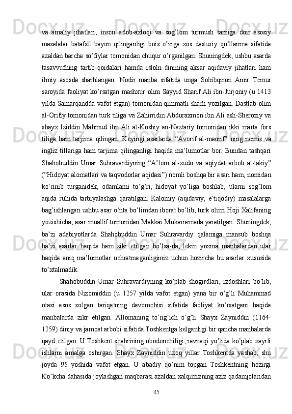 va   amaliy   jihatlari,   inson   adob-axloqi   va   sog’lom   turmush   tarziga   doir   asosiy
masalalar   batafsll   bayon   qilinganligi   bois   o’ziga   xos   dasturiy   qo’llanma   sifatida
azaldan barcha so’fiylar tomonidan chuqur o’rganilgan. Shuningdek, ushbu asarda
tasavvufning   tartib-qoidalari   hamda   isloln   dinining   aksar   aqidaviy   jihatlari   ham
ilmiy   asosda   sharhlangan.   Nodir   manba   sifatida   unga   Sohibqiron   Amir   Temur
saroyida faoliyat ko’rsatgan mashxur olim Sayyid Sharif Ali ibn-Jurjoniy (u 1413
yilda Samarqandda vafot etgan) tomonidan qimmatli sharh yozilgan. Dastlab olim
al-Orifiy tomonidan turk tiliga va Zahirridin Abduraxmon ibn Ali ash-Sheroziy va
shayx   Iziddin   Mahmud   ibn   Ali   al-Koshiy   an-Naztariy   tomonidan   ikki   marta   fors
tiliga   ham   tarjima   qilingan.   Keyingi   asarlarda   “ Avorif   al-maorif ”   ning   nemis   va
ingliz   tillariga   ham   tarjima   qilinganligi   haqida   ma’lumotlar   bor.   Bundan   tashqari
Shahobuddin   Umar   Suhravardiyning   “ A’lom   al-xudo   va   aqiydat   arbob   at-takiy ”
( “ Hidoyat alomatlari va taqvodorlar aqidasi ” ) nomli boshqa bir asari ham, nomidan
ko’rinib   turganidek,   odamlarni   to’g’ri,   hidoyat   yo’liga   boshlab,   ularni   sog’lom
aqida   ruhida   tarbiyalashga   qaratilgan.   Kalomiy   (aqidaviy,   e’tiqodiy)   masalalarga
bag’ishlangan ushbu asar o’nta bo’limdan iborat bo’lib, turk olimi Hoji Xalifaning
yozishicha, asar muallif tomonidan Makkai Mukarramada yaratilgan. Shuningdek,
ba’zi   ada biyotlarda   Shahobuddin   Umar   Suhravardiy   qalamiga   mansub   boshqa
ba’zi   asarlar   haqida   ham   zikr   etilgan   bo’lsa-da,   lekin   yozma   manbalardan   ular
haqida   aniq   ma’lumotlar   uchratmaganligimiz   uchun   hozircha   bu   asarlar   xususida
to’xtalmadik.
Shahobuddin   Umar   Suhravardiyning   ko’plab   shogirdlari,   izdoshlari   bo’lib,
ular   orasida   Nizomiddin   (u   1257   yilda   vafot   etgan)   yana   bir   o’g’li   Muhammad
otasi   asos   solgan   tariqatning   davomchisi   sifatida   faoliyat   ko’rsatgani   haqida
manbalarda   zikr   etilgan.   Allomaning   to’ng’ich   o’g’li   Shayx   Zayniddin   (1164-
1259) diniy va jamoat arbobi sifatida Toshkentga kelganligi bir qancha manbalarda
qayd etilgan. U Toshkent shahrining obodonchiligi, ravnaqi yo’lida ko’plab xayrli
ishlarni   amalga   oshirgan.   Shayx   Zayniddin   uzoq   yillar   Toshkentda   yashab,   shu
joyda   95   yoshida   vafot   etgan.   U   abadiy   qo’nim   topgan   Toshkentning   hozirgi
Ko’kcha dahasida joylashgan maqbarasi azaldan xalqimizning aziz qadamjolaridan
45