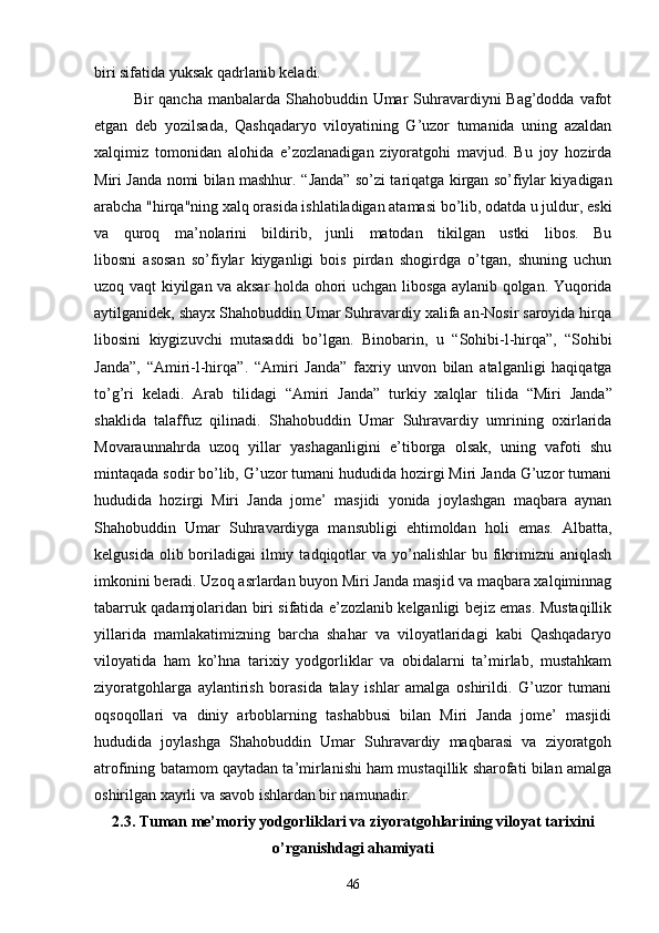 biri sifatida yuksak qadrlanib keladi.
Bir qancha manbalarda Shahobuddin Umar Suhravardiyni Bag’dodda vafot
etgan   deb   yozil sada,   Qashqadaryo   viloyatining   G’uzor   tumanida   uning   azaldan
xalqimiz   tomonidan   alohida   e’zozlanadigan   ziyoratgohi   mavjud.   Bu   joy   hozirda
Miri Janda nomi bilan mashhur.   “ Janda ”   so’zi tariqatga kirgan so’fiylar kiyadigan
arabcha "hirqa"ning xalq orasida ishlatiladigan atamasi bo’lib, odatda u juldur, eski
va   quroq   ma’nolarini   bildirib,   junli   matodan   tikilgan   ustki   libos.   Bu
libosni   asosan   so’fiylar   kiyganligi   bois   pirdan   shogirdga   o’tgan,   shuning   uchun
uzoq vaqt kiyilgan va aksar holda ohori uchgan libosga aylanib qolgan. Yuqorida
aytilganidek, shayx Shahobuddin Umar Suhravardiy xalifa an-Nosir saroyida hirqa
libosini   kiygizuvchi   mutasaddi   bo’lgan.   Binobarin,   u   “ Sohibi-l-hirqa ” ,   “ Sohibi
Janda ” ,   “ Amiri-l-hirqa ” .   “ Amiri   Janda ”   faxriy   unvon   bilan   atalganligi   haqiqatga
to’g’ri   keladi.   Arab   tilidagi   “ Amiri   Janda ”   turkiy   xalqlar   tilida   “ Miri   Janda ”
shaklida   talaffuz   qilinadi.   Shahobuddin   Umar   Suhravardiy   umrining   oxirlarida
Movaraunnahrda   uzoq   yillar   yashaganligini   e’tiborga   olsak,   uning   vafoti   shu
mintaqada sodir bo’lib, G’uzor tumani hududida hozirgi Miri Janda G’uzor tumani
hududida   hozirgi   Miri   Janda   jome’   masjidi   yonida   joylashgan   maqbara   aynan
Shahobuddin   Umar   Suhravardiyga   mansubligi   ehtimoldan   holi   emas.   Albatta,
kelgusida  olib boriladigai  ilmiy  tadqiqotlar   va yo’nalishlar   bu fikrimizni  aniqlash
imkonini beradi. Uzoq asrlardan buyon Miri Janda masjid va maqbara xalqiminnag
tabarruk qadamjolaridan biri sifatida e’zozlanib kelganligi bejiz emas. Mustaqillik
yillarida   mamlakatimizning   barcha   shahar   va   viloyatlaridagi   kabi   Qashqadaryo
viloyatida   ham   ko’hna   tarixiy   yodgorliklar   va   obidalarni   ta’mirlab,   mustahkam
ziyoratgohlarga   aylantirish   borasida   talay   ishlar   amalga   oshirildi.   G’uzor   tumani
oqsoqollari   va   diniy   arboblarning   tashabbusi   bilan   Miri   Janda   jome’   masjidi
hududida   joylashga   Shahobuddin   Umar   Suhravardiy   maqbarasi   va   ziyoratgoh
atrofining batamom qaytadan ta’mirlanishi ham mustaqillik sharofati bilan amalga
oshirilgan xayrli va savob ishlardan bir namunadir. 
2.3. Tuman me’moriy yodgorliklari va ziyoratgohlarining viloyat tarixini
o’rganishdagi ahamiyati
46