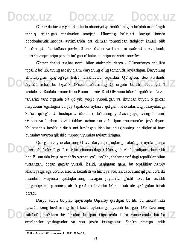 G’uzorda tarixiy jihatdan katta ahamiyatga molik bo'lgan ko'plab arxeologik
tadqiq   etiladigan   maskanlar   mavjud.   Ularning   ba’zilari   hozirgi   kunda
obodonlashtirilmoqda,   ayrimlarida   esa   olimlar   tomonidan   tadqiqot   ishlari   olib
borilmoqda.   Ta’kidlash   joizki,   G'uzor   shahri   va   tumanini   qadimdan   rivojlanib,
o'tmish voqealariga guvoh bo'lgan o'lkalar qatoriga qo'shish mumkin. 
G’uzor   shahri   shahar   nomi   bilan   ataluvchi   daryo   -   G’uzordaryo   sohilida
tepalik bo’lib, uning asosiy qismi daryoning o’ng tomonida joylashgan. Daryoning
shundaygina   q irg’og’iga   kelib   tutashuvchi   te palikni   Qo’rg’on,   deb   atashadi.
Aytishlaricha,   bu   tepalik   G’uzor   to’rasining   Qarorgohi   bo’lib,   1920   yil   2
sentabrida Saidakromxon to’ra Buxoro amiri Said Olimxon bilan birgalikda o’z va -
tanlarini   tark   etganda   o’t   qo’yib,   yoqib   yuborilgan   va   shundan   buyon   6   gektar
maydonni   egallagan   bu   joy   tepalikka   aylanib   qolgan 1
.   Keksalarning   hikoyalariga
ko’ra,   qo’rg’onda   boshqaruv   idoralari,   to’raning   yashash   joyi,   uning   harami,
zindon   va   boshqa   davlat   ishlari   uchun   zarur   bo’lgan   muassasalar   joylashgan.
Kultepadan   boy lik   qidirib   uni   kovlagan   kishilar   qo’rg’onning   qoldiqlarini   ham
butunlay vayron qilishib, tuproq uyumiga aylantirishgan.
Qo’rg’on vayronalarining G’uzordaryo qirg’oqlariga tutashgan joyida g’orga
o’xshash,   balandligi   2   metrlar   chamasidagi   ichkariga   kirib   boradigan   chuqurlik
bor. El orasida bu g’or mahfiy yero sti yo’li bo’lib, shahar atrofidagi tepaliklar bilan
tutashgan,   degan   gaplar   yuradi.   Balki,   haqiqatan   qam,   bu   tepaliklar   harbiy
ahamiyatga ega bo’lib, atrofni kuzatish va himoya vositasida xiz mat qilgan bo’lishi
mumkin.   Vayrona   qoldiqlarining   nuragan   joylarida   g’isht   devorlar   ochilib
qolganligi   qo’rg’onning   atrofi   g’ishtin   devorlar   bilan   o’rab   olinganligidan   barak
beradi.
Daryo   sohili   bo’ylab   quyiroqda   Oqsaroy   qurilgan   bo’lib,   bu   imorat   ikki
qavatli,   keng   hovlisining   to’rt   tarafi   aylanasiga   ayvonli   bo’lgan.   O’z   davrining
salobatli,   ko’rkam   binolaridan   bo’lgan   Oqsaroyda   to’ra   zamonasida   barcha
amaldorlar   yashaganlar   va   shu   joyda   ishlaganlar.   Sho’ro   davriga   kelib
1
 H.Nuriddinov.  G‘uzornoma. T., 2011. B 24-25.
47