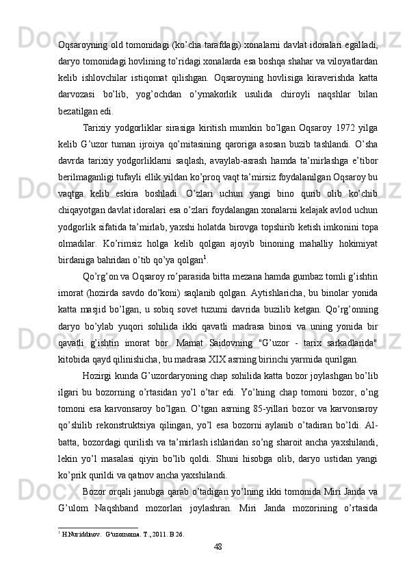Oqsaroyning old tomonidagi (ko’cha tarafdagi) xonalarni davlat idoralari egal ladi,
daryo tomonidagi hovlining to’ridagi xonalarda esa boshqa shahar va viloyatlardan
kelib   ishlovchilar   istiqomat   qilishgan.   Oqsaroyning   hovlisiga   kiraverishda   katta
darvozasi   bo’lib,   yog’ochdan   o’ymakorlik   usulida   chiroyli   naqshlar   bilan
bezatilgan edi.
Tarixiy   yodgorliklar   sirasiga   kiritish   mumkin   bo’lgan   Oqsaroy   1972   yilga
kelib   G’uzor   tuman   ijroiya   qo’mitasining   qaroriga   asosan   buzib   tashlandi.   O’sha
davrda   tarixiy   yodgorliklarni   saqlash,   avaylab-asrash   hamda   ta’mirlashga   e’tibor
berilmaganligi tufayli ellik yildan ko’proq vaqt ta’mirsiz foydalanilgan Oqsaroy bu
vaqtga   kelib   eskira   boshladi.   O’zlari   uchun   yangi   bino   qurib   olib   ko’chib
chiqayotgan davlat idoralari esa o’zlari foydalangan xonalarni kelajak avlod uchun
yodgorlik sifatida ta’mirlab, yaxshi holatda birovga topshirib ketish imko nini topa
olmadilar.   Ko’rimsiz   holga   kelib   qolgan   ajoyib   binoning   mahalliy   hokimiyat
birdaniga bahridan o’tib qo’ya qolgan 1
.
Qo’rg’on va Oqsaroy ro’parasida bitta mezana hamda gumbaz tomli g’ishtin
imorat   (hozirda  savdo  do’koni)  saqlanib   qolgan. Ay tishlaricha,  bu binolar  yonida
katta   masjid   bo’lgan,   u   sobiq   sovet   tuzumi   dav rida   buzilib   ketgan.   Qo’rg’onning
daryo   bo’ylab   yuqori   sohilida   ikki   qavatli   madrasa   binosi   va   uning   yonida   bir
qavatli   g’ishtin   imorat   bor.   Mamat   Saidovning   "G’uzor   -   tarix   sarkadlarida"
kitobida qayd qilinishicha, bu madrasa XIX asrning birinchi yar mida qurilgan.
Hozirgi kunda G’uzordaryoning chap sohilida katta bozor joy lashgan bo’lib
ilgari   bu   bozorning   o’rtasidan   yo’l   o’tar   edi.   Yo’lning   chap   tomoni   bozor,   o’ng
tomoni   esa   karvonsaroy   bo’lgan.   O’tgan   asrning   85-yillari   bozor   va   karvonsaroy
qo’shilib   rekon struktsiya   qilingan,   yo’l   esa   bozorni   aylanib   o’tadiran   bo’ldi.   Al -
batta, bozordagi qurilish va ta’mirlash ishlaridan so’ng sharoit ancha yaxshilandi,
lekin   yo’l   masalasi   qiyin   bo’lib   qoldi.   Shuni   hisobga   olib,   daryo   ustidan   yangi
ko’prik qurildi va qatnov ancha yaxshilandi. 
Bozor orqali janubga qarab o’tadigan yo’lning ikki tomonida Miri Janda va
G’ulom   Naqshband   mozorlari   joylashran.   Miri   Janda   mozorining   o’rtasida
1
 H.Nuriddinov.  G‘uzornoma. T., 2011. B 26.
48
