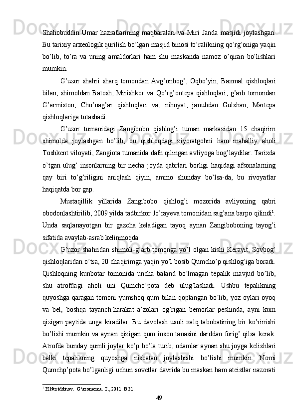 Shahobuddin   Umar   hazratlarining   maqbaralari   va   Miri   Janda   masjidi   joylashgan.
Bu tarixiy ar xeologik qurilish bo’lgan masjid binosi to’ralikning qo’rg’oniga yaqin
bo’lib,   to’ra   va   uning   amaldorlari   ham   shu   maskanda   namoz   o’qiran   bo’lishlari
mumkin.
G’uzor   shahri   sharq   tomondan   Avg’onbog’,   Oqbo’yin,   Baxmal   qishloqlari
bilan,   shimoldan   Batosh,   Mirishkor   va   Qo’rg’ontepa   qishloqlari,   g’arb   tomondan
G’armiston,   Cho’nag’ar   qishloqlari   va,   nihoyat,   janubdan   Gulshan,   Martepa
qishloqlariga tutashadi.
G’uzor   tumanidagi   Zangibobo   qishlog’i   tuman   markazidan   15   chaqirim
shimolda   joylashgan   bo’lib,   bu   qishloqdagi   ziyoratgohni   ham   mahalliy   aholi
Toshkent viloyati, Zangiota tumanida dafn qilingan av liyoga bog’laydilar. Tarixda
o’tgan   ulug’   insonlarning   bir   necha   joyda   qabrlari   borligi   haqidagi   afsonalarning
qay   biri   to’g’riligini   aniqlash   qiyin,   ammo   shunday   bo’lsa-da,   bu   rivoyat lar
haqiqatda bor gap.
Mustaqillik   yillarida   Zangibobo   qishlog’i   mozorida   avliyoning   qabri
obodonlashtirilib, 2009 yilda tadbirkor Jo’rayeva tomo nidan sag’ana barpo qilindi 1
.
Unda   saqlanayotgan   bir   gazcha   kela digan   tayoq   aynan   Zangiboboning   tayog’i
sifatida avaylab-asrab kelinmoqda.
G’uzor  shahridan  shimoli-g’arb tomonga  yo’l  olgan kishi  Keray it, Sovbog’
qishloqlaridan o’tsa, 20 chaqirimga yaqin yo’l bosib Qumcho’p qishlog’iga boradi.
Qishloqning   kunbotar   tomonida   uncha   baland   bo’lmagan   tepalik   mavjud   bo’lib,
shu   atrofdagi   aholi   uni   Qumcho’pota   deb   ulug’lashadi.   Ushbu   tepalikning
quyoshga  qaragan  tomoni   yumshoq  qum  bilan  qoplangan bo’lib, yoz  oylari  oyoq
va   bel,   boshqa   tayanch-harakat   a’zolari   og’rigan   bemorlar   peshinda,   ayni   kum
qizigan paytida  unga  kiradilar.  Bu davolash   usuli   xalq tabobatining  bir   ko’rinishi
bo’lishi  mumkin va aynan qizigan qum  inson tanasini  darddan forig’  qilsa  kerak.
Atrofda bunday qumli joylar ko’p bo’la turib, odamlar aynan shu joyga kelish lari
balki   tepalikning   quyoshga   nisbatan   joylashishi   bo’lishi   mumkin.   Nomi
Qumchp’pota bo’lganligi uchun sovetlar davrida bu maskan ham ateistlar nazorati
1
 H.Nuriddinov.  G‘uzornoma. T., 2011. B 31.
49