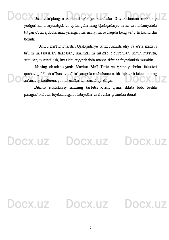 Ushbu   to’plangan   va   tahlil   qilingan   manbalar   G’uzor   tumani   me’moriy
yodgorliklari, ziyoratgoh va qadamjolarining Qashqadaryo  tarixi  va madaniyatida
tutgan o’rni, ajdodlarimiz yaratgan ma’naviy mеros haqida kеng va to’la tushuncha
bеradi.
Ushbu   ma’lumotlardan   Qashqadaryo   tarixi   ruknida   oliy   va   o’rta   maxsus
ta’lim   muassasalari   talabalari,   umumta'lim   maktab   o’quvchilari   uchun   ma'ruza,
seminar, mustaqil ish, kurs ishi tayyorlashda manba sifatida foydalanish mumkin. 
Ishning   abrobatsiyasi:   Mazkur   BMI   Tarix   va   ijtimoiy   fanlar   fakulteti
qoshidagi “Yosh o’lkashunos” to’garagida muhokama etildi. Iqtidorli talabalarning
an’anaviy konferensiya materiallarida tezis chop etilgan .
Bitiruv   malakaviy   ishining   tarkibi   kirish   qismi,   ikkita   bob,   beshta
paragraf, xulosa, foydalanilgan adabiyotlar va ilovalar qismidan iborat. 
5
