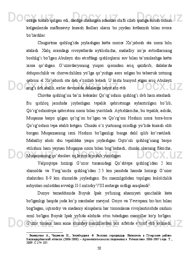 ostiga tushib qolgan edi, dardga chalingan odamlar shifo izlab qumga kirish uchun
kelganla rida   mafkuraviy   kurash   faollari   ularni   bu   joydan   ketkazish   bilan   ovora
bo’lardilar. 
Chugurtma   qishlog’ida   joylashgan   katta   mozor   Xo’jabosh   ota   nomi   biln
ataladi.   Xalq   orasidagi   rivoyatlarda   aytilishi cha,   mahalliy   xo’ja   avlodlarining
boshlig’i bo’lgan Abulayz shu atrofdagi  qishloqlarni suv bilan ta’minlashga  katta
xissa   qo’shgan.   G’uzordaryoning   yuqori   qismidan   ariq   qazdirib,   dalalar da
dehqonchilik   va   chorvachilikni   yo’lga   qo’yishga   asos   solgan   bu   tabarruk   zotning
qabrini  el Xo’jabosh ota deb e’zozlab keladi. U kishi  bunyod etgan ariq Abulayz
arig’i deb atalib, asrlar davo mida dalalarga hayot ato etdi.
Chovka qishlog’ini ba’zi keksalar Qo’rg’oshim  qishlog’i deb ham atashadi.
Bu   qishloq   janubida   joylashgan   tepalik   qabristonga   aylantirilgan   bo’lib,
Qo’rg’oshimtepa qabristoni nomi bi lan yuritiladi. Aytishlaricha, bu tepalik, aslida,
Muqanna   barpo   qilgan   qo’rg’on   bo’lgan   va   Qo’rg’oni   Hoshim   nomi   bora-bo ra
Qo’rg’oshim tepa atalib ketgan. Chunki o’z yurtining ozodligi yo’lida kurash olib
borgan   Muqannaning   ismi   Hoshim   bo’lganligi   bunga   dalil   qilib   ko’rsatiladi.
Mahalliy   aholi   shu   tepalikka   yaqin   joylashgan   Oqto’nli   qishlog’ining   barpo
etilishini ham  yaynan Muqanna nomi  bilan bog’lashadi, chunki ularning fikricha,
Muqannaning qo’shinlari oq kiyim kiyishib yurishgan.
Yalpoqtepa   hozirgi   G ’ uzor   tumanidagi   Qo ’ shtepa   qishlog ’ idan   2   km
shimolda   va   Yorg ’ unchi   qishlog ’ idan   2.5   km   janubda   hamda   hozirgi   G ’ uzor
shahridan   8-9   km   shimolda   joylashgan .   Bu   manzilgohdan   topilgan   kulolchilik
ashyolari   miloddan   avvalgi   II - I   milodiy   VIII   asrlarga   oidligi   aniqlandi 1
.
Dunyo   tamaddunida   Buyuk   Ipak   yo ' lining   ahamiyati   qanchalik   kata
bo ' lganligi   haqida   juda   ko’p   manbalar   mavjud .   Osiyo  va  Yevropani  bir-biri   bilan
bog'lagan, iqtisodiy va madaniy aloqalarni har tomonlama rivojlantirishda muhim
omil   bo'lgan   Buyuk   Ipak   yo'lida   alohida   o'rin   tutadigan   manzillar   ko'p   bo'lgan.
G'uzor   tumani   ham   anna   shunday   manzillardan   biri   sifatida   e’tirof   etib   kelinadi.
1
  Раимкуло в   А.,   Чешмели   И.,   Эгамбердиев   Ф.   Распоки   городишща   Ялпактепа   в   Гузарском   районе
Кашкадарбинской области (2006-2008) – Археологическая  исследования в Узбекистане 2006-2007 года. Т .,
2009.  С .174-185.
50