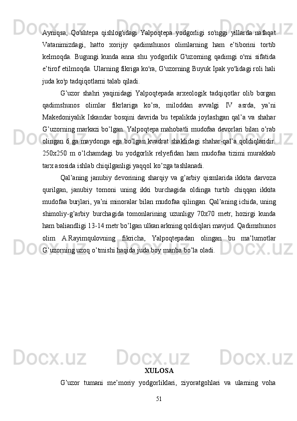 Ayniqsa,   Qo'shtepa   qishlog'idagi   Yalpoqtepa   yodgorligi   so'nggi   yillarda   nafaqat
Vatanimizdagi,   hatto   xorijiy   qadimshunos   olimlarning   ham   e’tiborini   tortib
kelmoqda.   Bugungi   kunda   anna   shu   yodgorlik   G'uzorning   qadimgi   o'rni   sifatida
e’tirof etilmoqda. Ularning fikriga ko'ra, G'uzorning Buyuk Ipak yo'lidagi roli hali
juda ko'p tadqiqotlarni talab qiladi. 
G’uzor   shahri   yaqinidagi   Yalpoqtepada   arxeologik   tadqiqotlar   olib   borgan
qadimshunos   olimlar   fikrlariga   ko’ra,   miloddan   avvalgi   IV   asrda,   ya’ni
Makedoniyalik   Iskandar   bosqini   davrida   bu   tepalikda   joylashgan   qal’a   va   shahar
G’uzorning markazi bo’lgan. Yalpoqtepa mahobatli mudofaa devorlari bilan o’rab
olingan 6 ga maydonga ega bo’lgan kvadrat shaklidagi shahar-qal’a qoldiqlaridir.
250x250   m   o’lchamdagi   bu   yodgorlik   relyefidan   ham   mudofaa   tizimi   murakkab
tarx asosida ishlab chiqilganligi yaqqol ko’zga tashlanadi.
Qal ’ aning   janubiy   devorining   sharqiy   va   g ’ arbiy   qismlarida   ikkita   darvoza
qurilgan ,   janubiy   tomoni   uning   ikki   burchagida   oldinga   turtib   chiqqan   ikkita
mudofaa   burjlari ,   ya ’ ni   minoralar   bilan   mudofaa   qilingan .   Qal’aning ichida, uning
shimoliy-g’arbiy   burchagida   tomonlarining   uzunligy   70x70   metr,   hozirgi   kunda
ham baliandligi 13-14 metr bo’lgan ulkan arkning qoldiqlari mavjud. Qadimshunos
olim   A.Rayimqulovning   fikricha,   Yalpoqtepadan   olingan   bu   ma’lumotlar
G’uzorning uzoq o’tmishi haqida juda boy manba bo’la oladi.
XULOSA
G’uzor   tumani   me’moriy   yodgorliklari,   ziyoratgohlari   va   ularning   voha
51
