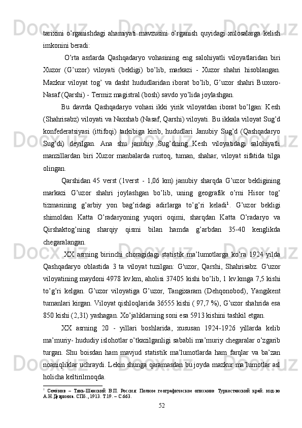 tarixini   o’rganishdagi   ahamiyati   mavzusini   o’rganish   quyidagi   xulosalarga   kelish
imkonini beradi:
  O ’ rta   asrlarda   Qashqadaryo   vohasining   eng   salohiyatli   viloyatlaridan   biri
Xuzor   ( G ’ uzor )   viloyati   ( bekligi )   bo ’ lib ,   markazi   -   Xuzor   shahri   hisoblangan .
Mazkur   viloyat   tog ’   va   dasht   hududlaridan   iborat   bo ’ lib ,   G ’ uzor   shahri   Buxoro -
Nasaf  ( Qarshi ) -  Termiz   magistral  ( bosh )  savdo   yo ’ lida   joylashgan .
Bu   davrda   Qashqadaryo   vohasi   ikki   yirik   viloyatdan   iborat   bo’lgan:   Kesh
(Shahrisabz) viloyati va Naxshab (Nasaf, Qarshi) viloyati. Bu ikkala viloyat Sug’d
konfederatsiyasi   (ittifoqi)   tarkibiga   kirib,   hududlari   Janubiy   Sug’d   (Qashqadaryo
Sug’di)   deyilgan.   Ana   shu   janubiy   Sug’dning   Kesh   viloyatidagi   salohiyatli
manzillardan   biri   Xuzor   manbalarda   rustoq,   tuman,   shahar,   viloyat   sifatida   tilga
olingan.
Qarshidan   45   verst   (1verst   -   1,06   km)   janubiy   sharqda   G’uzor   bekligining
markazi   G’uzor   shahri   joylashgan   bo’lib,   uning   geografik   o’rni   Hisor   tog’
tizmasining   g’arbiy   yon   bag’ridagi   adirlarga   to’g’ri   keladi 1
.   G’uzor   bekligi
shimoldan   Katta   O’radaryoning   yuqori   oqimi,   sharqdan   Katta   O’radaryo   va
Qirshaktog’ning   sharqiy   qismi   bilan   hamda   g’arbdan   35-40   kenglikda
chegaralangan.
  XX   asrning   birinchi   choragidagi   statistik   ma’lumotlarga   ko’ra   1924   yilda
Qashqadaryo   oblastida   3   ta   viloyat   tuzilgan:   G'uzor,   Qarshi,   Shahrisabz.   G'uzor
viloyatining maydoni 4978 kv.km, aholisi 37405 kishi bo’lib, 1 kv.kmga 7,5 kishi
to’g’ri   kelgan.   G’uzor   viloyatiga   G’uzor,   Tangixaram   (Dehqonobod),   Yangikent
tumanlari kirgan. Viloyat qishloqlarida 36555 kishi ( 97,7 %), G’uzor shahrida esa
850 kishi (2,31) yashagan. Xo’jaliklarning soni esa 5913 kishini tashkil etgan.
XX   asrning   20   -   yillari   boshlarida,   xususan   1924-1926   yillarda   kelib
ma’muriy- hududiy islohotlar o’tkazilganligi sababli ma’muriy chegaralar o’zgarib
turgan.   Shu   boisdan   ham   mavjud   statistik   ma’lumotlarda   ham   farqlar   va   ba’zan
noaniqliklar uchraydi. Lekin shunga qaramasdan bu joyda mazkur ma’lumotlar asl
holicha keltirilmoqda.
1
  Семёнов   –   Тянь-Шанский   В.П.   Россия:   Полное   географическое   описание   Туркестанский   край.   изд-во
А.Н.Девриена. СПб., 1913. Т.19. – С.663.
52
