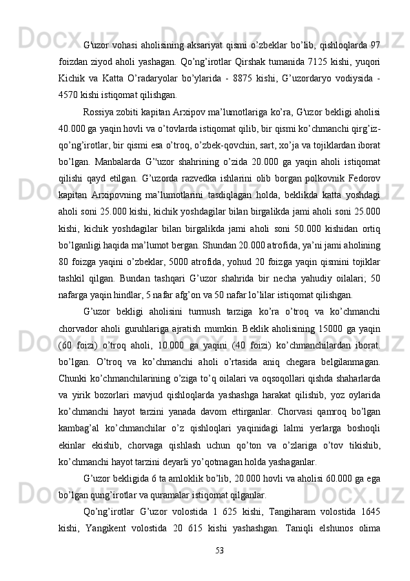 G'uzor   vohasi   aholisining   aksariyat   qismi   o’zbeklar   bo’lib,   qishloqlarda   97
foizdan  ziyod  aholi  yashagan.   Qo’ng’irotlar   Qirshak  tumanida  7125 kishi,  yuqori
Kichik   va   Katta   O’radaryolar   bo’ylarida   -   8875   kishi,   G’uzordaryo   vodiysida   -
4570 kishi istiqomat qilishgan.
Rossiya zobiti kapitan Arxipov ma’lumotlariga ko’ra, G'uzor bekligi aholisi
40.000 ga yaqin hovli va o’tovlarda istiqomat qilib, bir qismi ko’chmanchi qirg’iz -
qo’ng’irotlar, bir qismi esa o’troq, o’zbek-qovchin, sart, xo’ja va tojiklardan iborat
bo’lgan.   Manbalarda   G’'uzor   shahrining   o’zida   20.000   ga   yaqin   aholi   istiqomat
qilishi   qayd   etilgan.   G’uzorda   razvedka   ishlarini   olib   borgan   polkovnik   Fedorov
kapitan   Arxipovning   ma’lumotlarini   tasdiqlagan   holda,   beklikda   katta   yoshdagi
aholi soni 25.000 kishi, kichik yoshdagilar bilan birgalikda jami aholi soni 25.000
kishi,   kichik   yoshdagilar   bilan   birgalikda   jami   aholi   soni   50.000   kishidan   ortiq
bo’lganligi haqida ma’lumot bergan. Shundan 20.000 atrofida, ya’ni jami aholining
80 foizga  yaqini  o’zbeklar, 5000  atrofida,  yohud 20  foizga  yaqin qismini  tojiklar
tashkil   qilgan.   Bundan   tashqari   G’uzor   shahrida   bir   necha   yahudiy   oilalari;   50
nafarga yaqin hindlar, 5 nafar afg’on va 50 nafar lo’lilar istiqomat qilishgan.
G’uzor   bekligi   aholisini   turmush   tarziga   ko’ra   o’troq   va   ko’chmanchi
chorvador   aholi   guruhlariga   ajratish   mumkin.   Beklik   aholisining   15000   ga   yaqin
(60   foizi)   o’troq   aholi,   10.000   ga   yaqini   (40   foizi)   ko’chmanchilardan   iborat.
bo’lgan.   O’troq   va   ko’chmanchi   aholi   o’rtasida   aniq   chegara   belgilanmagan.
Chunki ko’chmanchilarining o’ziga to’q oilalari va oqsoqollari qishda shaharlarda
va   yirik   bozorlari   mavjud   qishloqlarda   yashashga   harakat   qilishib,   yoz   oylarida
ko’chmanchi   hayot   tarzini   yanada   davom   ettirganlar.   Chorvasi   qamroq   bo’lgan
kambag’al   ko’chmanchilar   o’z   qishloqlari   yaqinidagi   lalmi   yerlarga   boshoqli
ekinlar   ekishib,   chorvaga   qishlash   uchun   qo’ton   va   o’zlariga   o’tov   tikishib,
ko’chmanchi hayot tarzini deyarli yo’qotmagan holda yashaganlar.
G’uzor bekligida 6 ta amloklik bo’lib, 20.000 hovli va aholisi 60.000 ga ega
bo’lgan qung’irotlar va quramalar istiqomat qilganlar.
Qo’ng’irotlar   G’uzor   volostida   1   625   kishi,   Tangiharam   volostida   1645
kishi,   Yangikent   volostida   20   615   kishi   yashashgan.   Taniqli   elshunos   olima
53