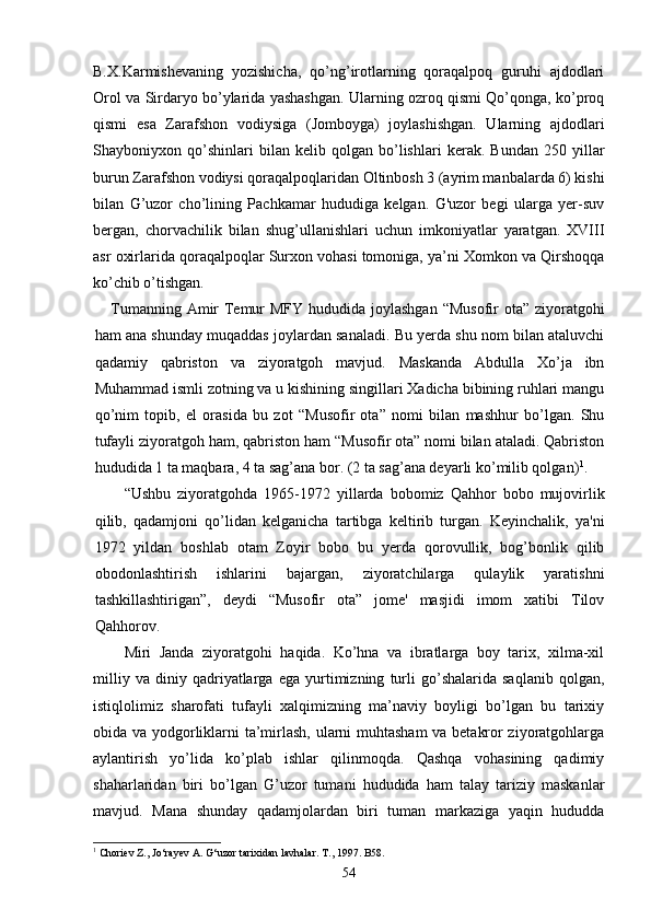 B.X.Karmishevaning   yozishicha,   qo’ng’irotlarning   qoraqalpoq   guruhi   ajdodlari
Orol va Sirdaryo bo’ylarida yashashgan. Ularning ozroq qismi Qo’qonga, ko’proq
qismi   esa   Zarafshon   vodiysiga   (Jomboyga)   joylashishgan.   Ularning   ajdodlari
Shayboniyxon   qo’shinlari   bilan   kelib   qolgan   bo’lishlari   kerak.   Bundan   250   yillar
burun Zarafshon vodiysi qoraqalpoqlaridan Oltinbosh 3 (ayrim manbalarda 6) kishi
bilan   G’uzor   cho’lining   Pachkamar   hududiga   kelgan.   G'uzor   begi   ularga   yer-suv
bergan,   chorvachilik   bilan   shug’ullanishlari   uchun   imkoniyatlar   yaratgan.   XVIII
asr oxirlarida qoraqalpoqlar Surxon vohasi tomoniga, ya’ni Xomkon va Qirshoqqa
ko’chib o’tishgan.
      Tumanning Amir  Temur MFY hududida joylashgan “Musofir  ota” ziyoratgohi
ham ana shunday muqaddas joylardan sanaladi. Bu yerda shu nom bilan ataluvchi
qadamiy   qabriston   va   ziyoratgoh   mavjud.   Maskanda   Abdulla   Xo’ja   ibn
Muhammad ismli zotning va u kishining singillari Xadicha bibining ruhlari mangu
qo’nim   topib,   el   orasida   bu   zot   “Musofir   ota”   nomi   bilan   mashhur   bo’lgan.   Shu
tufayli ziyoratgoh ham, qabriston ham “Musofir ota” nomi bilan ataladi. Qabriston
hududida 1 ta maqbara, 4 ta sag’ana bor. (2 ta sag’ana deyarli ko’milib qolgan) 1
.
“Ushbu   ziyoratgohda   1965-1972   yillarda   bobomiz   Qahhor   bobo   mujovirlik
qilib,   qadamjoni   qo’lidan   kelganicha   tartibga   keltirib   turgan.   Keyinchalik,   ya'ni
1972   yildan   boshlab   otam   Zoyir   bobo   bu   yerda   qorovullik,   bog’bonlik   qilib
obodonlashtirish   ishlarini   bajargan,   ziyoratchilarga   qulaylik   yaratishni
tashkillashtirigan”,   deydi   “Musofir   ota”   jome'   masjidi   imom   xatibi   Tilov
Qahhorov.  
Miri   Janda   ziyoratgohi   haqida.   Ko’hna   va   ibratlarga   boy   tarix,   xilma-xil
milliy   va   diniy   qadriyatlarga   ega   yurtimizning   turli   go’shalarida   saqlanib   qolgan,
istiqlolimiz   sharofati   tufayli   xalqimizning   ma’naviy   boyligi   bo’lgan   bu   tarixiy
obida va yodgorliklarni ta’mirlash, ularni muhtasham va betakror ziyoratgohlarga
aylantirish   yo’lida   ko’plab   ishlar   qilinmoqda.   Qashqa   vohasining   qadimiy
shaharlaridan   biri   bo’lgan   G’uzor   tumani   hududida   ham   talay   tariziy   maskanlar
mavjud.   Mana   shunday   qadamjolardan   biri   tuman   markaziga   yaqin   hududda
1
 Choriev Z., Jo‘rayev A. G‘uzor tarixidan lavhalar. T., 1997. B58.
54