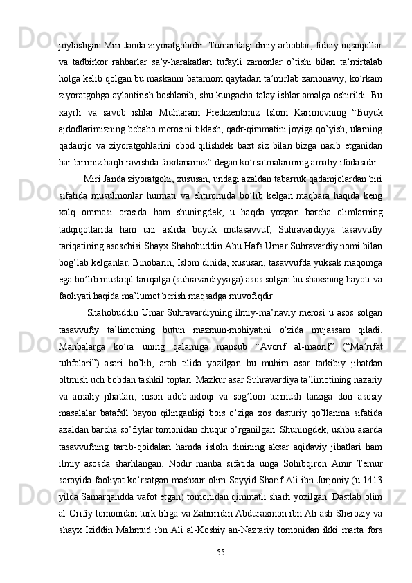 joylashgan Miri Janda ziyoratgohidir. Tumandagi diniy arboblar, fidoiy oqsoqollar
va   tadbirkor   rahbarlar   sa’y-harakatlari   tufayli   zamonlar   o’tishi   bilan   ta’mirtalab
holga kelib qolgan bu maskanni batamom qaytadan ta’mirlab zamonaviy, ko’rkam
ziyoratgohga aylantirish boshlanib, shu kungacha talay ishlar amalga oshirildi. Bu
xayrli   va   savob   ishlar   Muhtaram   Predizentimiz   Islom   Karimovning   “ Buyuk
ajdodlarimizning  bebaho merosini tiklash, qadr-qimmatini joyiga qo’yish, ularning
qadamjo   va   ziyoratgohlarini   obod   qilishdek   baxt   siz   bilan   bizga   nasib   etganidan
har birimiz haqli ravishda faxrlanamiz ”  degan ko’rsatmalarining amaliy ifodasidir.
Miri Janda ziyoratgohi, xususan, undagi azaldan tabarruk qadamjolardan biri
sifatida   musulmonlar   hurmati   va   ehtiromida   bo’lib   kelgan   maqbara   haqida   keng
xalq   ommasi   orasida   ham   shuningdek,   u   haqda   yozgan   barcha   olimlarning
tadqiqotlarida   ham   uni   aslida   buyuk   mutasavvuf,   Suhravardiyya   tasavvufiy
tariqatining asoschisi Shayx Shahobuddin Abu Hafs Umar Suhravardiy nomi bilan
bog’lab kelganlar. Binobarin, Islom dinida, xususan, tasavvufda yuksak maqomga
ega bo’lib mustaqil tariqatga (suhravardiyyaga) asos solgan bu shaxsning hayoti va
faoliyati haqida ma’lumot berish maqsadga muvofiqdir.
  Shahobuddin  Umar   Suhravardiyning  ilmiy-ma’naviy   merosi   u   asos   solgan
tasavvufiy   ta’limotning   butun   mazmun-mohiyatini   o’zida   mujassam   qiladi.
Manbalarga   ko’ra   uning   qalamiga   mansub   “ Avorif   al-maorif ”   ( “ Ma’rifat
tuhfalari ” )   asari   bo’lib,   arab   tilida   yozilgan   bu   muhim   asar   tarkibiy   jihatdan
oltmish uch bobdan tashkil toptan. Mazkur asar Suhravardiya ta’limotining nazariy
va   amaliy   jihatlari,   inson   adob-axloqi   va   sog’lom   turmush   tarziga   doir   asosiy
masalalar   batafsll   bayon   qilinganligi   bois   o’ziga   xos   dasturiy   qo’llanma   sifatida
azaldan barcha so’fiylar tomonidan chuqur o’rganilgan. Shuningdek, ushbu asarda
tasavvufning   tartib-qoidalari   hamda   isloln   dinining   aksar   aqidaviy   jihatlari   ham
ilmiy   asosda   sharhlangan.   Nodir   manba   sifatida   unga   Sohibqiron   Amir   Temur
saroyida faoliyat ko’rsatgan mashxur olim Sayyid Sharif Ali ibn-Jurjoniy (u 1413
yilda Samarqandda vafot etgan) tomonidan qimmatli sharh yozilgan. Dastlab olim
al-Orifiy tomonidan turk tiliga va Zahirridin Abduraxmon ibn Ali ash-Sheroziy va
shayx   Iziddin   Mahmud   ibn   Ali   al-Koshiy   an-Naztariy   tomonidan   ikki   marta   fors
55